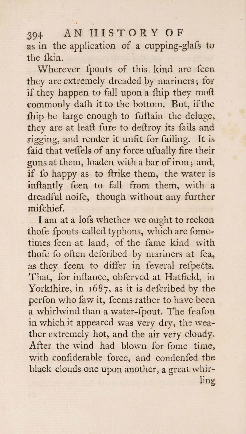 as in the application of a cupping-glafs to the fkin. Wherever fpouts of this kind are feen they are extremely dreaded by mariners; for if they happen to fall upon a fhip they moft commonly dafh it to the bottom. But, if the fhip be large enough to fuftain the deluge, they are at leaft fure to deftroy its fails and rigging, and render it unfit for failing. It is faid that veffels of any force ufually fire their guns at them, loaden with a bar of iron; and, if fo happy as to ftrike them, the water is inftantly feen to fall from them, with a dreadful noife, though without any further mifchief. I am at a lofs whether we ought to reckon thofe fpouts called typhons, which are fome- times feen at land, of the fame kind with thofe fo often defcribed by mariners at fea, as they feem to differ in feveral refpedts. That, for inflance, obferved at Hatfield, in Yorkfhire, in 1687, as it is defcribed by the perfon who faw it, fee ms rather to have been a whirlwind than a water-fpout. The feafon in which it appeared was very dry, the wea¬ ther extremely hot, and the air very cloudy. After the wind had blown for fome time, with confiderable force, and condenfed the black clouds one upon another, a great whir¬ ling