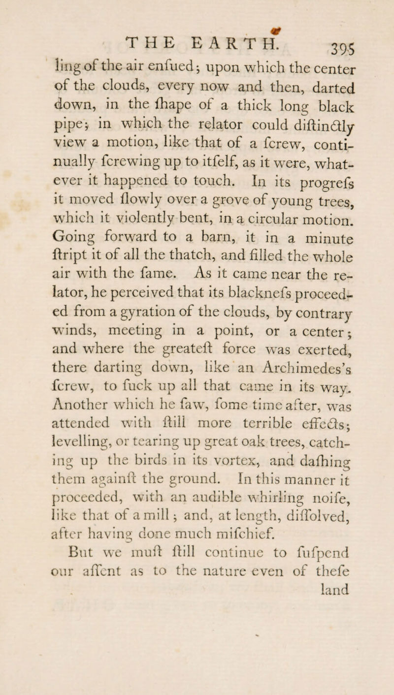 ling of the air enfued *, upon which the center of the clouds, every now and then, darted down, in the fhape of a thick long black pipe; in which the relator could diftin&amp;ly view a motion, like that of a fcrew, conti¬ nually fcrewing up to itfelf, as it were, what¬ ever it happened to touch. In its progrefs it moved flowly over a grove of young trees, which it violently bent, in a circular motion. Going forward to a barn, it in a minute ftript it of all the thatch, and filled the whole air with the fame. As it came near the re¬ lator, he perceived that its blacknefs proceed¬ ed from a gyration of the clouds, by contrary winds, meeting in a point, or a center; and where the greateft force was exerted, there darting down, like an Archimedes’s fcrew^, to fuck up all that came in its way. Another which he faw, fome time after, was attended with ftill more terrible effeds; levelling, or tearing up great oak trees, catch¬ ing up the birds in its vortex, and dafhing them againft the ground. In this manner it proceeded, with an audible whirling noife, like that of a mill; and, at length, diffolved, after having done much mifchief. But we mu id ftill continue to fufpend our aflcnt as to the nature even of thefe land