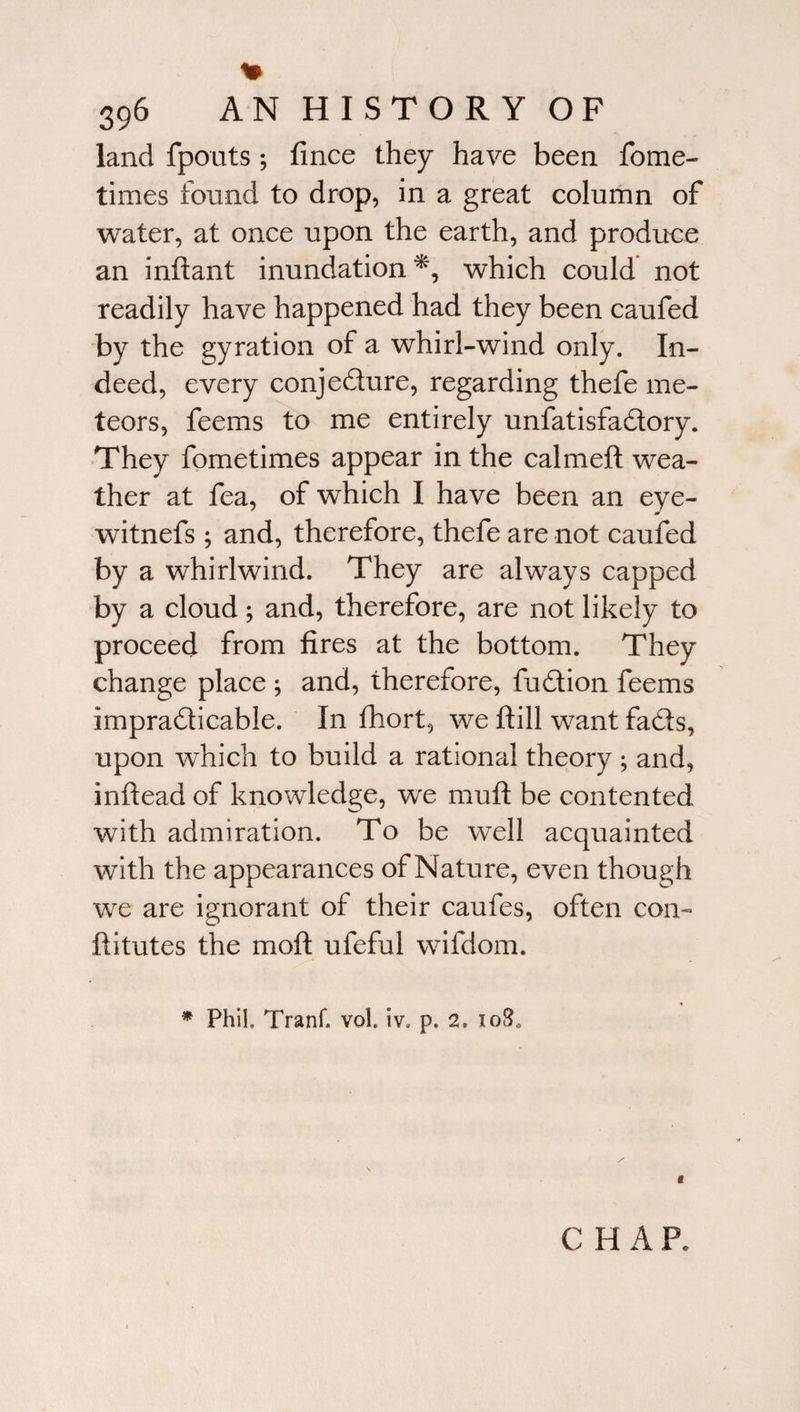 % 396 AN HISTORY OF land {pouts *, fince they have been fome- times found to drop, in a great column of water, at once upon the earth, and produce an inftant inundation*, which could not readily have happened had they been caufed by the gyration of a whirl-wind only. In¬ deed, every conjedure, regarding thefe me¬ teors, feems to me entirely unfatisfadory. They fometimes appear in the calm eft wea¬ ther at fea, of which I have been an eye- witnefs ; and, therefore, thefe are not caufed by a whirlwind. They are always capped by a cloud; and, therefore, are not likely to proceed from fires at the bottom. They change place ; and, therefore, fudion feems impradicable. In fhort, we ftill want fads, upon which to build a rational theory ; and, inftead of knowledge, we muft be contented with admiration. To be well acquainted with the appearances of Nature, even though we are ignorant of their caufes, often con- ftitutes the moft ufeful wifdom. * Phil. Tranf. vol. iv» p. 2. 10$, « CHAP.