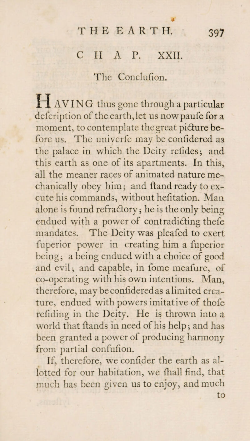 C H A P. XXII. The Conclufion. H AVIN G thus gone through a particular defcription of the earth, let us nowpaufe fora moment, to contemplate the great pidture be¬ fore us. The univerfe may be confidered as the palace in which the Deity refides; and this earth as one of its apartments. In this, all the meaner races of animated nature me¬ chanically obey him; and ftand ready to ex- cute his commands, without hefitation. Man alone is found refra&ory; he is the only being endued with a power of contradidting thefe mandates. The Deity was pleafed to exert fuperior power in creating him a fuperior being; a being endued wTith a choice of good and evil; and capable, in fome meafure, of co-operating with his own intentions. Man, therefore, may be confidered as a limited crea¬ ture, endued with powers imitative of thofe refiding in the Deity. He is thrown into a world that Hands in need of his help; and has been granted a power of producing harmony from partial confufion. If, therefore, we confider the earth as al¬ lotted for our habitation, we fhall find, that much has been given us to enjoy, and much to