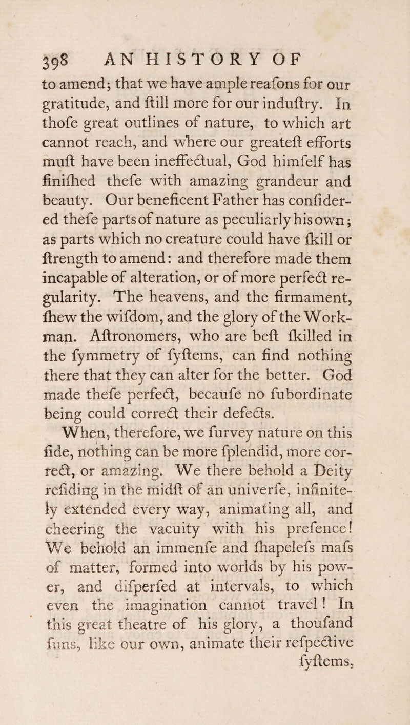 to amend j that we have ample reafons for our gratitude, and ftill more for our induftry. In thofe great outlines of nature, to which art cannot reach, and where our greateft efforts muft have been ineffectual, God himfelf has finifhed thefe with amazing grandeur and beauty. Our beneficent Father has confider- ed thefe parts of nature as peculiarly his own; as parts which no creature could have {kill or ftrength to amend: and therefore made them incapable of alteration, or of more perfedt re¬ gularity. The heavens, and the firmament, fhew the wifdom, and the glory of the Work¬ man. Aftronomers, who are beft fkilled in the fymmetry of fyftems, can find nothing there that they can alter for the better. God made thefe perfedt, becaufe no fubordinate being could correct their defects. When, therefore, we furvey nature on this fide, nothing can be more fplendid, more cor¬ rect, or amazing. We there behold a Deity refiding in the midft of an univerfe, infinite¬ ly extended every way, animating all, and cheering the vacuity with his prefence! We behold an immenfe and fhapelefs mafs of matter, formed into worlds by his pow¬ er, and difperfed at intervals, to which even the imagination cannot travel ! In this great theatre of his glory, a thoufand funs, like our own, animate their refpedive fyftems.
