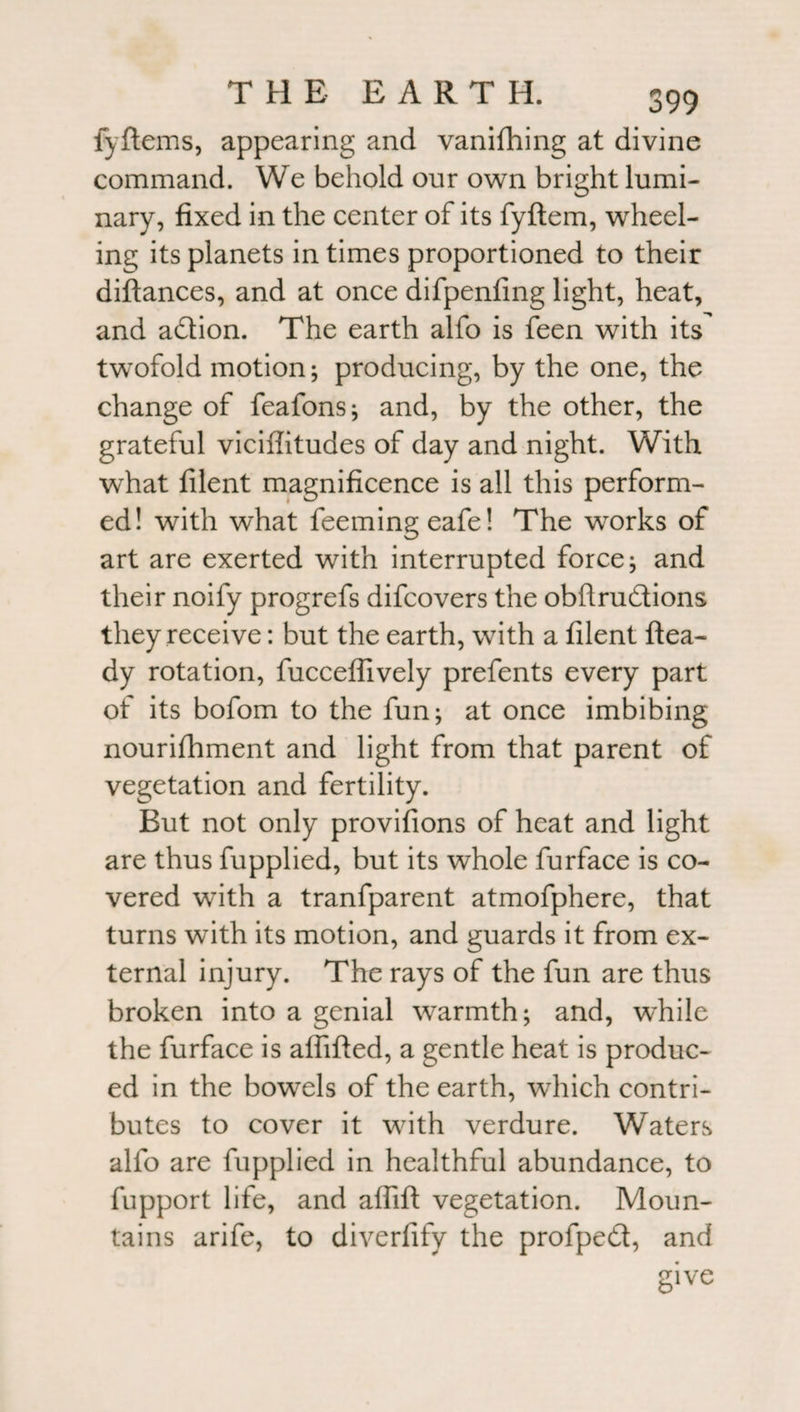 fyftems, appearing and vanifhing at divine command. We behold our own bright lumi¬ nary, fixed in the center of its fyftem, wheel¬ ing its planets in times proportioned to their diftances, and at once difpenfing light, heat, and adtion. The earth alfo is feen with its twofold motion; producing, by the one, the change of feafons; and, by the other, the grateful viciffitudes of day and night. With what filent magnificence is all this perform¬ ed! with what feemingeafe! The works of art are exerted with interrupted force; and their noify progrefs difcovers the obftrudions they receive: but the earth, wTith a filent ftea- dy rotation, fuccefiively prefents every part of its bofom to the fun; at once imbibing nourishment and light from that parent of vegetation and fertility. But not only provifions of heat and light are thus fupplied, but its whole furface is co¬ vered whth a tranfparent atmofphere, that turns with its motion, and guards it from ex¬ ternal injury. The rays of the fun are thus broken into a genial warmth; and, wdiile the furface is aflifted, a gentle heat is produc¬ ed in the bowels of the earth, wThich contri¬ butes to cover it with verdure. Waters alfo are fupplied in healthful abundance, to fupport life, and affift vegetation. Moun¬ tains arife, to diverfify the profped, and give