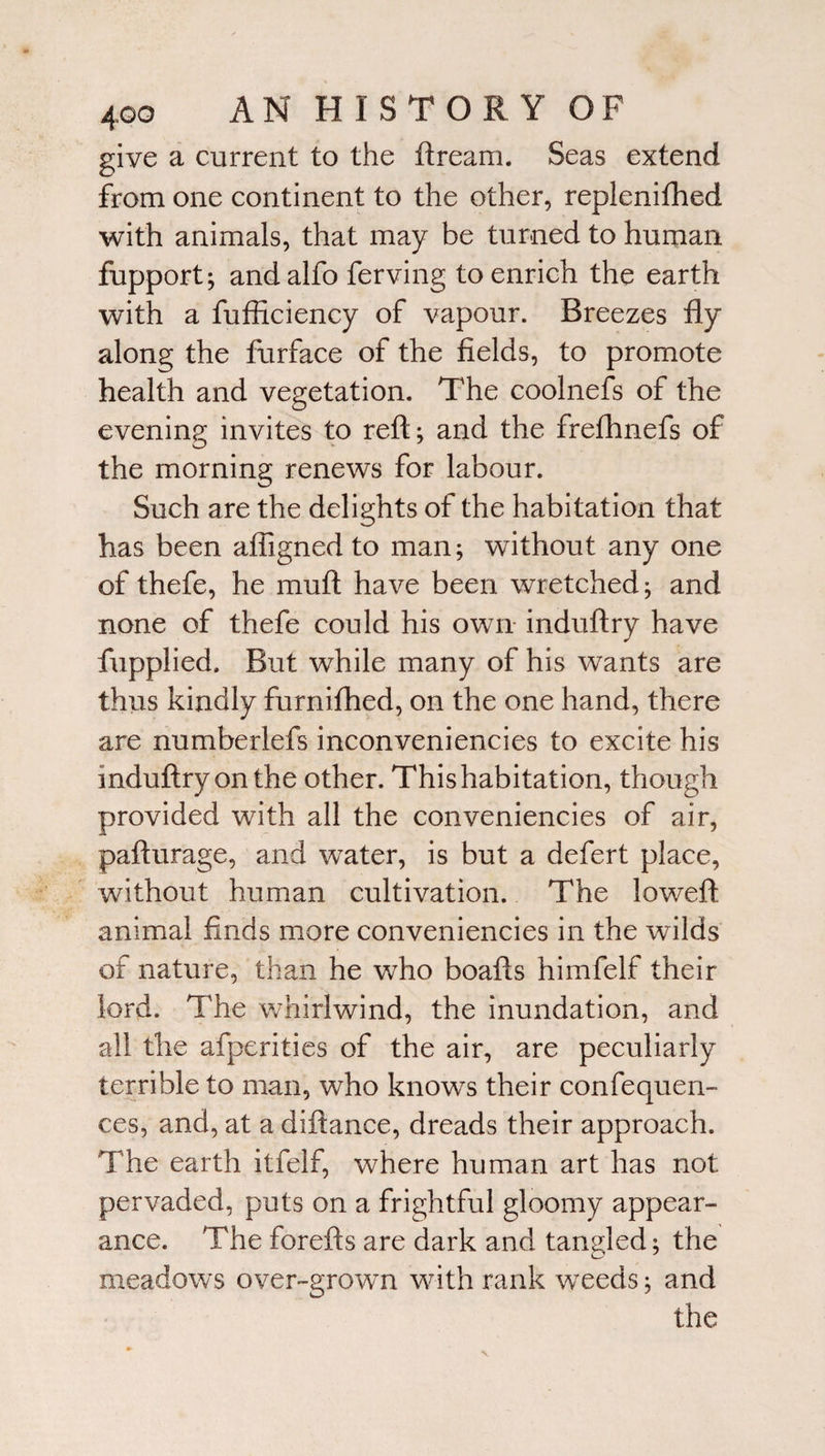 give a current to the ftream. Seas extend from one continent to the other, replenifhed with animals, that may be turned to human fupport; andalfo ferving to enrich the earth with a fufficiency of vapour. Breezes fly along the furface of the fields, to promote health and vegetation. The coolnefs of the evening invites to reft; and the frefhnefs of the morning renews for labour. Such are the delights of the habitation that has been affigned to man; without any one of thefe, he mu ft have been wretched; and none of thefe could his own induftry have fupplied. But while many of his wants are thus kindly furnifhed, on the one hand, there are numberlefs inconveniencies to excite his induftry on the other. This habitation, though provided with all the conveniencies of air, pafturage, and water, is but a defert place, without human cultivation. The loweft animal finds more conveniencies in the wilds of nature, than he who boafts himfelf their lord. The whirlwind, the inundation, and all the afperities of the air, are peculiarly terrible to man, who knows their confequen- ces, and, at a diftance, dreads their approach. The earth itfelf, where human art has not pervaded, puts on a frightful gloomy appear¬ ance. The forefts are dark and tangled; the D 7 meadows over-grown with rank weeds; and the