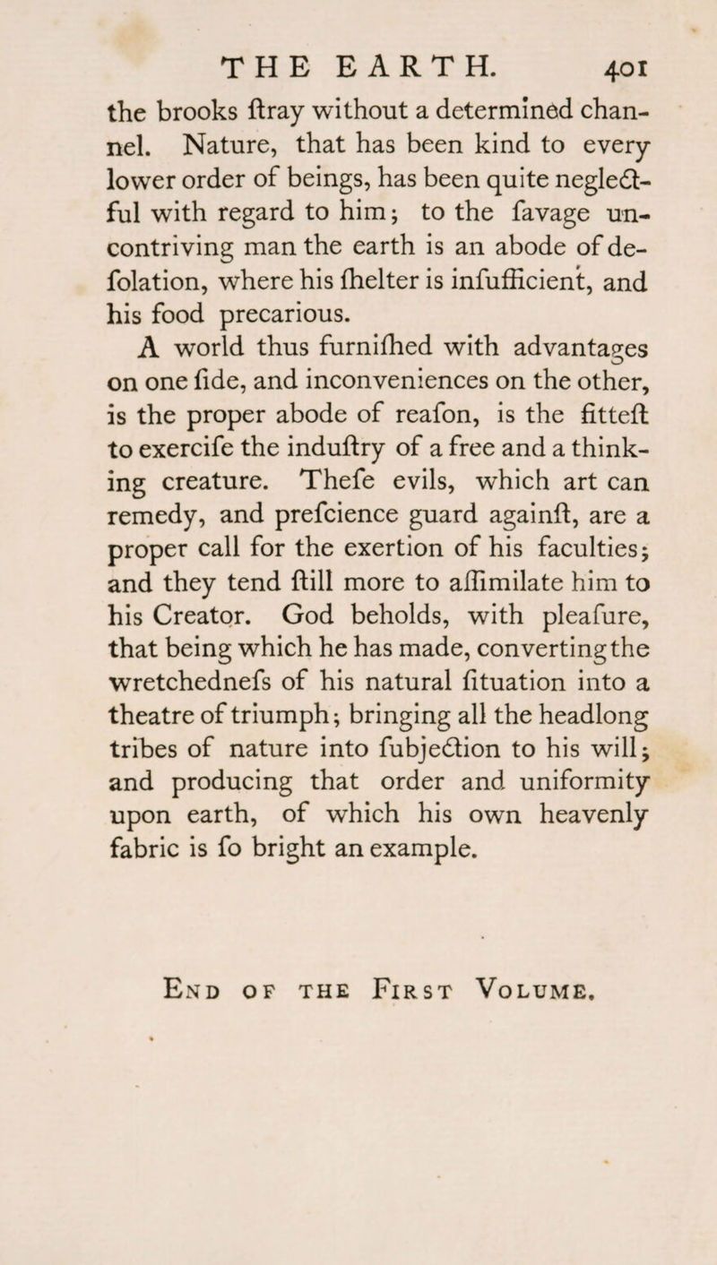 the brooks ftray without a determined chan¬ nel. Nature, that has been kind to every lower order of beings, has been quite negledt- ful with regard to him; to the favage un¬ contriving man the earth is an abode of de¬ flation, where his {belter is infufficient, and his food precarious. A world thus furnifhed with advantages on one fide, and inconveniences on the other, is the proper abode of reafon, is the fitted to exercife the induftry of a free and a think¬ ing creature. Thefe evils, which art can remedy, and prefcience guard againft, are a proper call for the exertion of his faculties; and they tend {till more to afiimilate him to his Creator. God beholds, with pleafure, that being which he has made, converting the wretchednefs of his natural fituation into a theatre of triumph; bringing all the headlong tribes of nature into fubjedtion to his will; and producing that order and uniformity upon earth, of which his own heavenly fabric is fo bright an example. End of the First Volume.