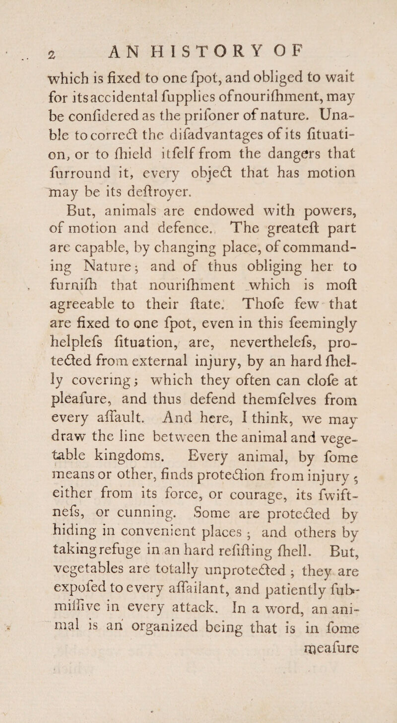 which is fixed to one fpot, and obliged to wait for its accidental fupplies ofnourifhment, may be confidered as the priloner of nature. Una¬ ble tocorred the difadvantages of its fituati- on, or to fhield itfelf from the dangers that furround it, every objed that has motion may be its defiroyer. But, animals are endowed with powers, of motion and defence., The greateft part are capable, by changing place, of command¬ ing Nature; and of thus obliging her to furnifh that nourifhment which is mo ft agreeable to their ftate, Thofe few that are fixed to one fpot, even in this feemingly helplefs fituation, are, neverthelefs, pro- teded from external injury, by an hardfhel- ly covering; which they often can clofe at pleafure, and thus defend themfelves from every affault. And here, I think, we may draw the line between the animal and vege¬ table kingdoms. Every animal, by fome means or other, finds protedion from injury 5 either from its force, or courage, its fwift- nefs, or cunning. Some are proteded by hiding in convenient places ; and others by taking refuge in an hard refifting fhell. But, vegetables are totally unproteded ; they are expofed to every aflfailant, and patiently ful>- nuffive in every attack. In a word, an ani¬ mal is an organized being that is in fome meafure