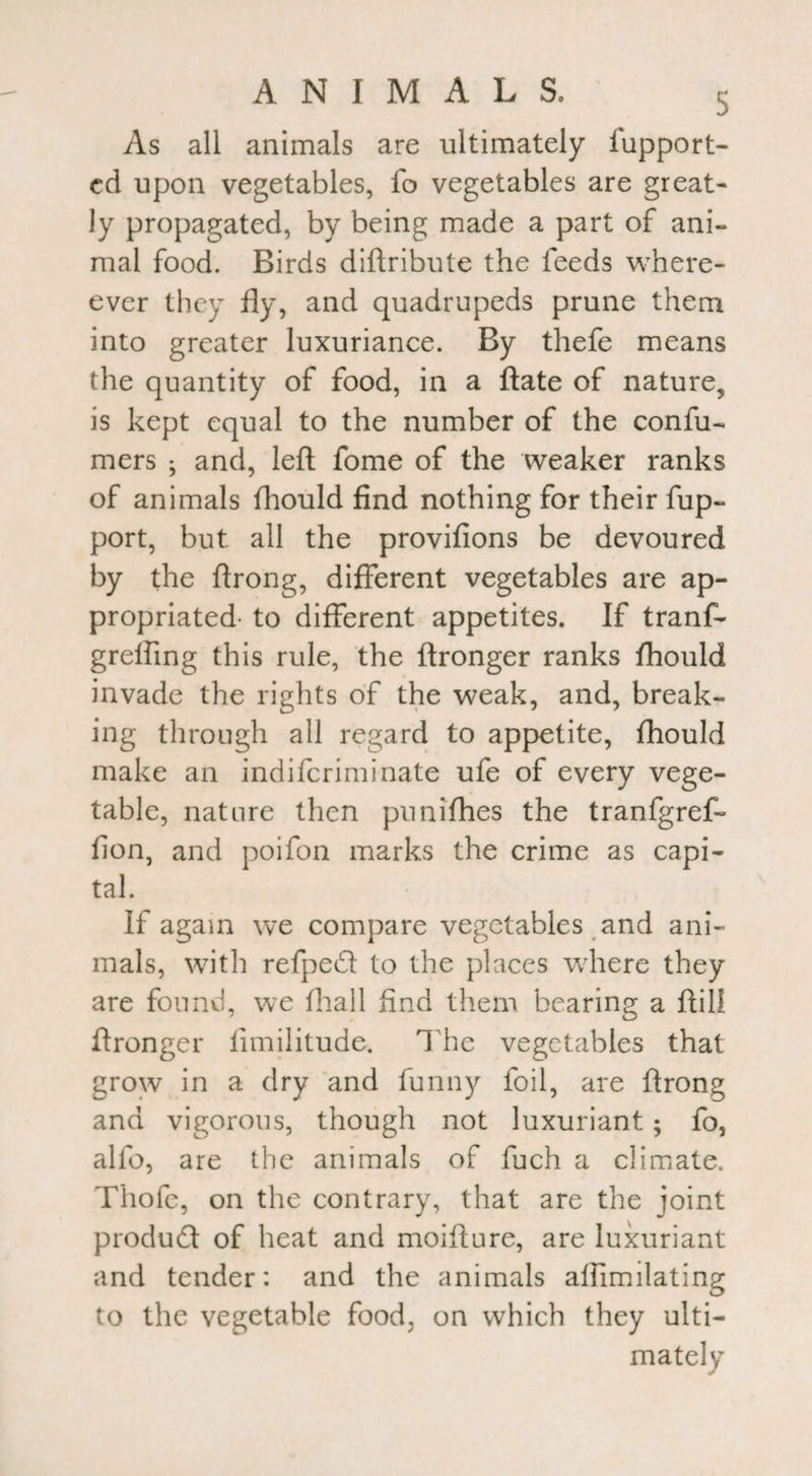 As all animals are ultimately iupport- cd upon vegetables, fo vegetables are great¬ ly propagated, by being made a part of ani¬ mal food. Birds diftribute the feeds where- ever they fly, and quadrupeds prune them into greater luxuriance. By thefe means the quantity of food, in a ftate of nature, is kept equal to the number of the confu- mers ; and, left fome of the weaker ranks of animals fhould find nothing for their fup- port, but all the provifions be devoured by the ftrong, different vegetables are ap¬ propriated- to different appetites. If tranf- grelfing this rule, the ftronger ranks fhould invade the rights of the weak, and, break¬ ing through all regard to appetite, fhould make an indifcriminate ufe of every vege¬ table, nature then punifhes the tranfgref- fion, and poifon marks the crime as capi¬ tal. If again we compare vegetables and ani¬ mals, with refped to the places where they are found, we fhall find them bearing a ftili ftronger fimilitude. The vegetables that grow in a dry and funny foil, are ftrong and vigorous, though not luxuriant; fo, alfo, are the animals of fuch a climate. Thofe, on the contrary, that are the joint product of heat and moifture, are luxuriant and tender: and the animals alfimilating to the vegetable food, on which they ulti¬ mately