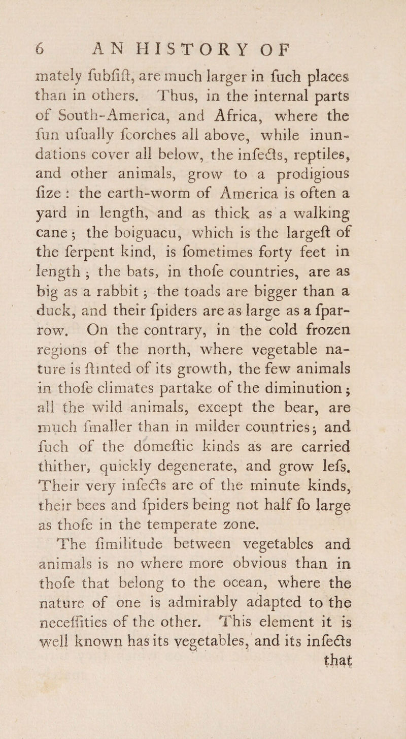 xnately fubfift, are much larger in fuch places than in others. Thus, in the internal parts of South-America, and Africa, where the fun ufuallv fcorches all above, while inun- dations cover all below, the infedis, reptiles* and other animals, grow to a prodigious fize : the earth-worm of America is often a yard in length, and as thick as a walking cane ; the boiguacu, which is the largeft of the ferpent kind, is fometimes forty feet in length ; the bats, in thofe countries, are as big as a rabbit; the toads are bigger than a duck, and their fpiders are as large as a fpar- row. On the contrary, in the cold frozen regions of the north, where vegetable na¬ ture is fhnted of its growth, the few animals in thofe climates partake of the diminution; all the wild animals, except the bear, are much flnaller than in milder countries; and fuch of the domeftic kinds as are carried thither, quickly degenerate, and grow lefs. Their very infe&s are of the minute kinds, their bees and fpiders being not half fo large as thofe in the temperate zone. The fimiiitude between vegetables and animals is no where more obvious than in thofe that belong to the ocean, where the nature of one is admirably adapted to the neceffities of the other. This element it is well known has its vegetables, and its infe&s