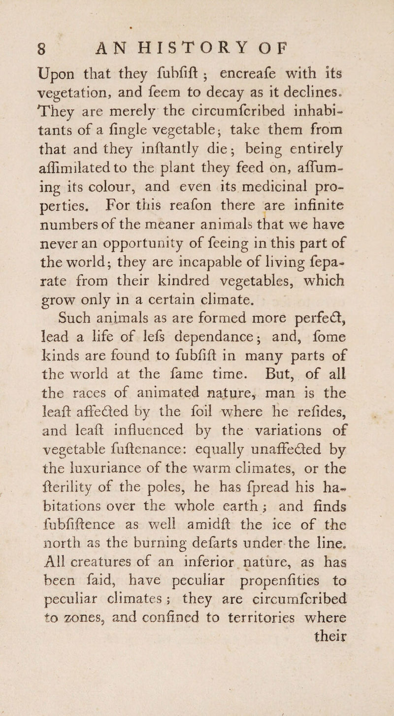 Upon that they fubfift • encreafe with its vegetation, and feem to decay as it declines. They are merely the circumfcribed inhabi¬ tants of a tingle vegetable ; take them from that and they inftantly die; being entirely affimilatedto the plant they feed on, aflum- ing its colour, and even its medicinal pro¬ perties. For this reafon there are infinite numbers of the meaner animals that we have never an opportunity of feeing in this part of the world; they are incapable of living fepa- rate from their kindred vegetables, which grow only in a certain climate. Such animals as are formed more perfect, lead a life of lefs dependance; and, fome kinds are found to fubfift in many parts of the world at the fame time. But, of all the races of animated nature, man is the leaft affeded by the foil where he refides, and leaft influenced by the variations of vegetable fuftenance: equally unaffeded by the luxuriance of the warm climates, or the fterility of the poles, he has fpread his ha¬ bitations over the whole earth ; and finds fubfiftence as w7ell arnidft the ice of the north as the burning defarts under the line. All creatures of an inferior nature, as has been faid, have peculiar propenfities to peculiar climates; they are circumfcribed to zones, and confined to territories where their