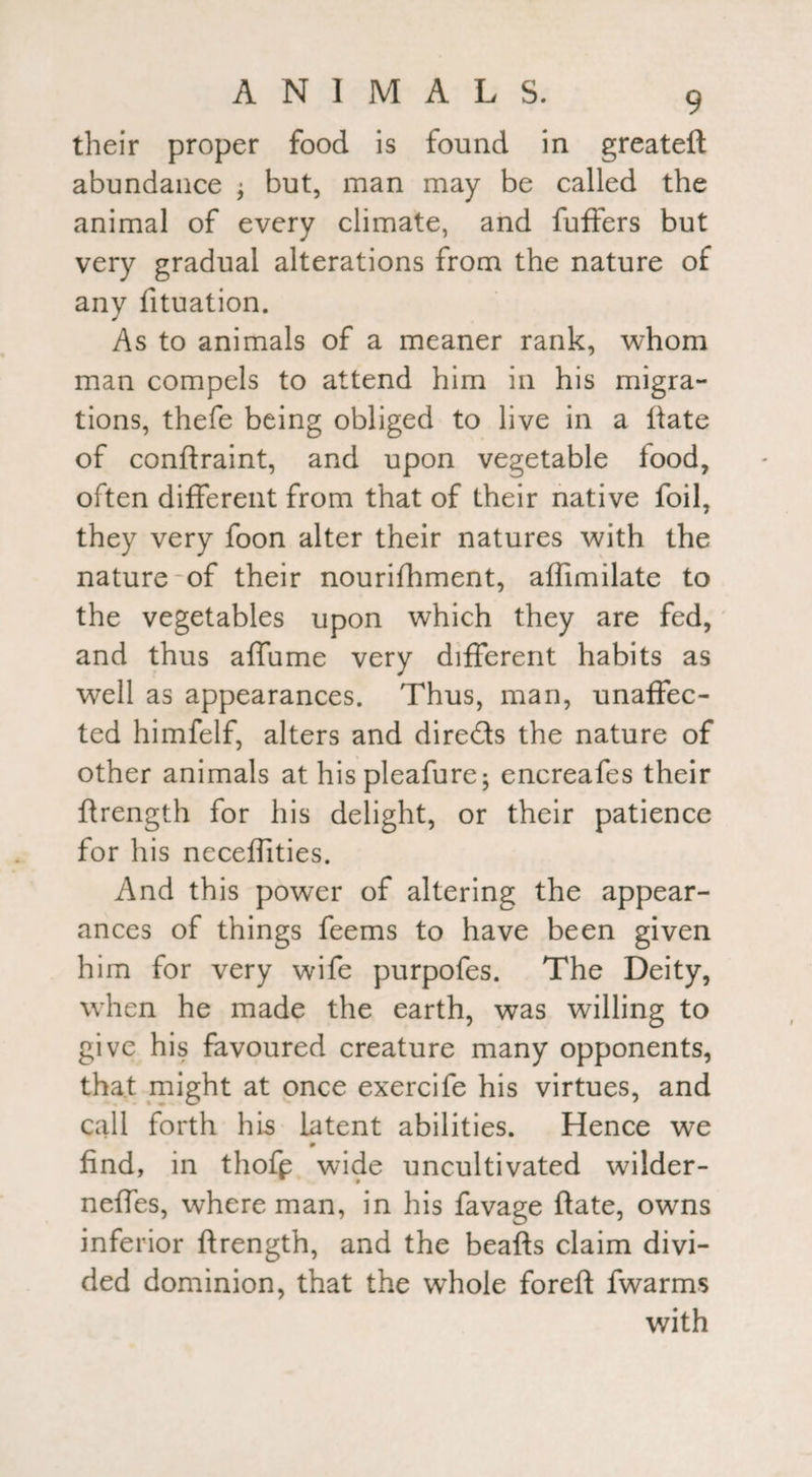 their proper food is found in greateft abundance j but, man may be called the animal of every climate, and fuffers but very gradual alterations from the nature of any fituation. As to animals of a meaner rank, whom man compels to attend him in his migra¬ tions, thefe being obliged to live in a hate of conftraint, and upon vegetable food, often different from that of their native foil, they very foon alter their natures with the nature of their nourifhment, affimilate to the vegetables upon which they are fed, and thus affume very different habits as well as appearances. Thus, man, unaffec¬ ted himfelf, alters and dire&s the nature of other animals at hispleafure; encreafes their flrength for his delight, or their patience for his neceffities. And this power of altering the appear¬ ances of things feems to have been given him for very wife purpofes. The Deity, when he made the earth, was willing to give his favoured creature many opponents, that might at once exercife his virtues, and call forth his latent abilities. Hence we find, in thofp wide uncultivated w7ilder- neffes, where man, in his favage ftate, owns inferior ftrength, and the beafts claim divi¬ ded dominion, that the whole foreft fwarms with