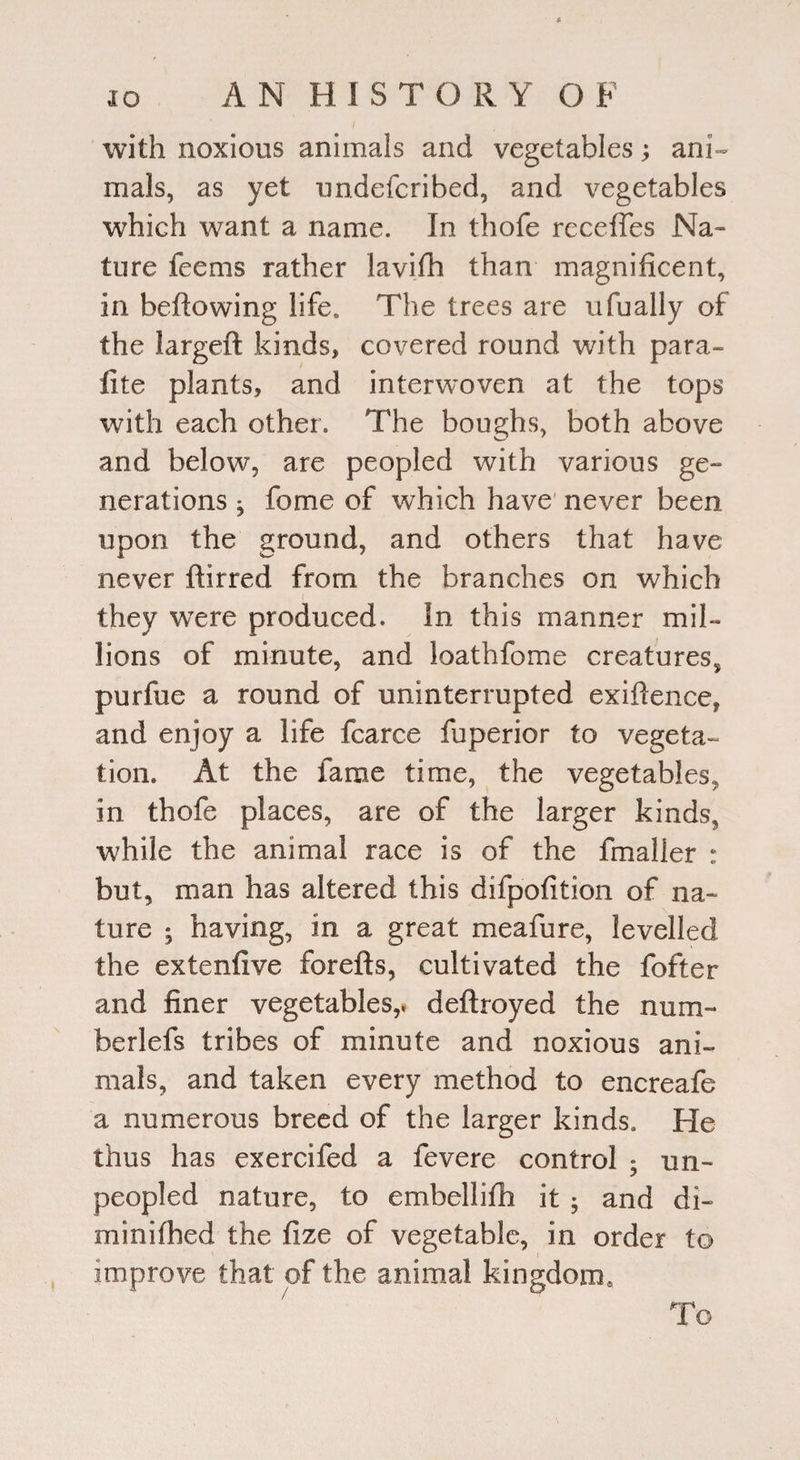 with noxious animals and vegetables; ani¬ mals, as yet undefcribed, and vegetables which want a name. In thofe receffes Na¬ ture feems rather lavifb than magnificent, in bellowing life. The trees are ufually of the largeft kinds, covered round with para- lite plants, and interwoven at the tops with each other. The boughs, both above and below, are peopled with various ge¬ nerations ^ forne of which have never been upon the ground, and others that have never ftirred from the branches on which they were produced. In this manner mil¬ lions of minute, and loathfome creatures^ purfne a round of uninterrupted exigence, and enjoy a life fcarce fuperior to vegeta¬ tion. At the fame time, the vegetables, in thofe places, are of the larger kinds, while the animal race is of the fmaller : but, man has altered this difpofition of na¬ ture ; having, in a great meafure, levelled the extenfive forefts, cultivated the fofter and finer vegetables,, deftroyed the num- berlefs tribes of minute and noxious ani¬ mals, and taken every method to encreafe a numerous breed of the larger kinds. He thus has exercifed a fevere control • un¬ peopled nature, to embellifh it ; and di- minifhed the fize of vegetable, in order to improve that of the animal kingdom.