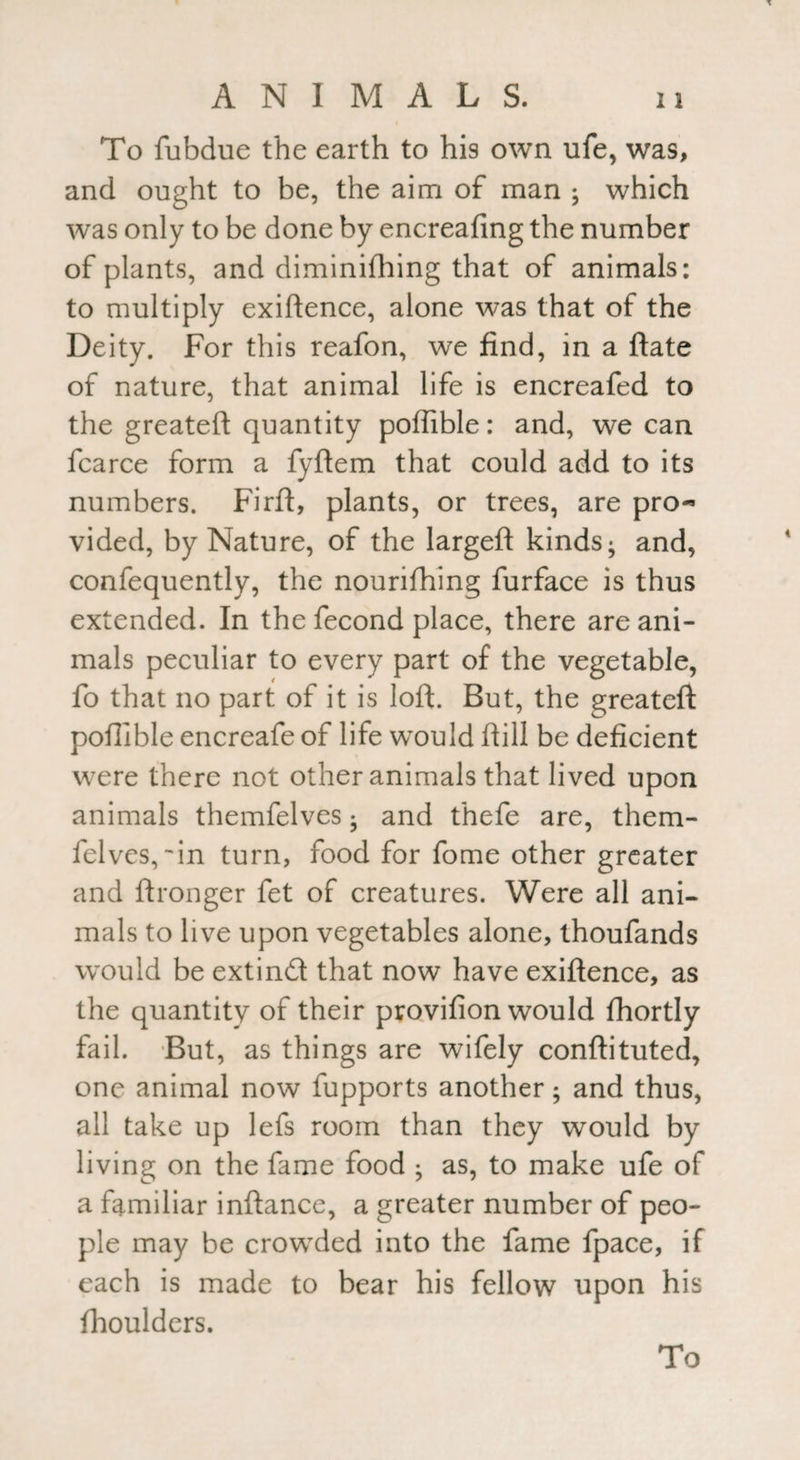 To fubdue the earth to his own ufe, was, and ought to be, the aim of man ; which was only to be done by encreafing the number of plants, and diminifhing that of animals: to multiply exigence, alone was that of the Deity. For this reafon, we find, in a ftate of nature, that animal life is encreafed to the greateft quantity polfible: and, we can fcarce form a fyftem that could add to its numbers. Firft, plants, or trees, are pro¬ vided, by Nature, of the largeft kinds; and, confequently, the nourifhing furface is thus extended. In the fecond place, there are ani¬ mals peculiar to every part of the vegetable, fo that no part of it is loft. But, the greateft poffible encreafe of life would ftill be deficient were there not other animals that lived upon animals themfelves; and thefe are, them- felves, •'in turn, food for fome other greater and ftronger fet of creatures. Were all ani¬ mals to live upon vegetables alone, thoufands would be extind that now have exiftence, as the quantity of their provifion would fhortly fail. But, as things are wifely conftituted, one animal now fupports another; and thus, all take up lefs room than they would by living on the fame food ; as, to make ufe of a familiar inftance, a greater number of peo¬ ple may be crowded into the fame fpace, if each is made to bear his fellow upon his fhoulders.