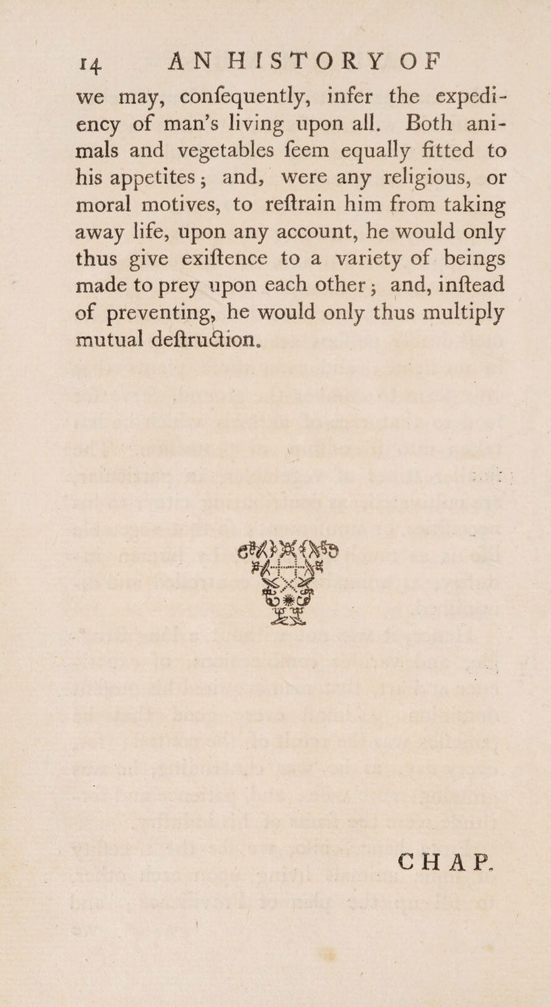 we may, confequently, infer the expedi¬ ency of man’s living upon all. Both ani¬ mals and vegetables feem equally fitted to his appetites; and, were any religious, or moral motives, to reftrain him from taking away life, upon any account, he would only thus give exiftence to a variety of beings made to prey upon each other; and, inftead of preventing, he would only thus multiply mutual deftru&ioiu CHAR