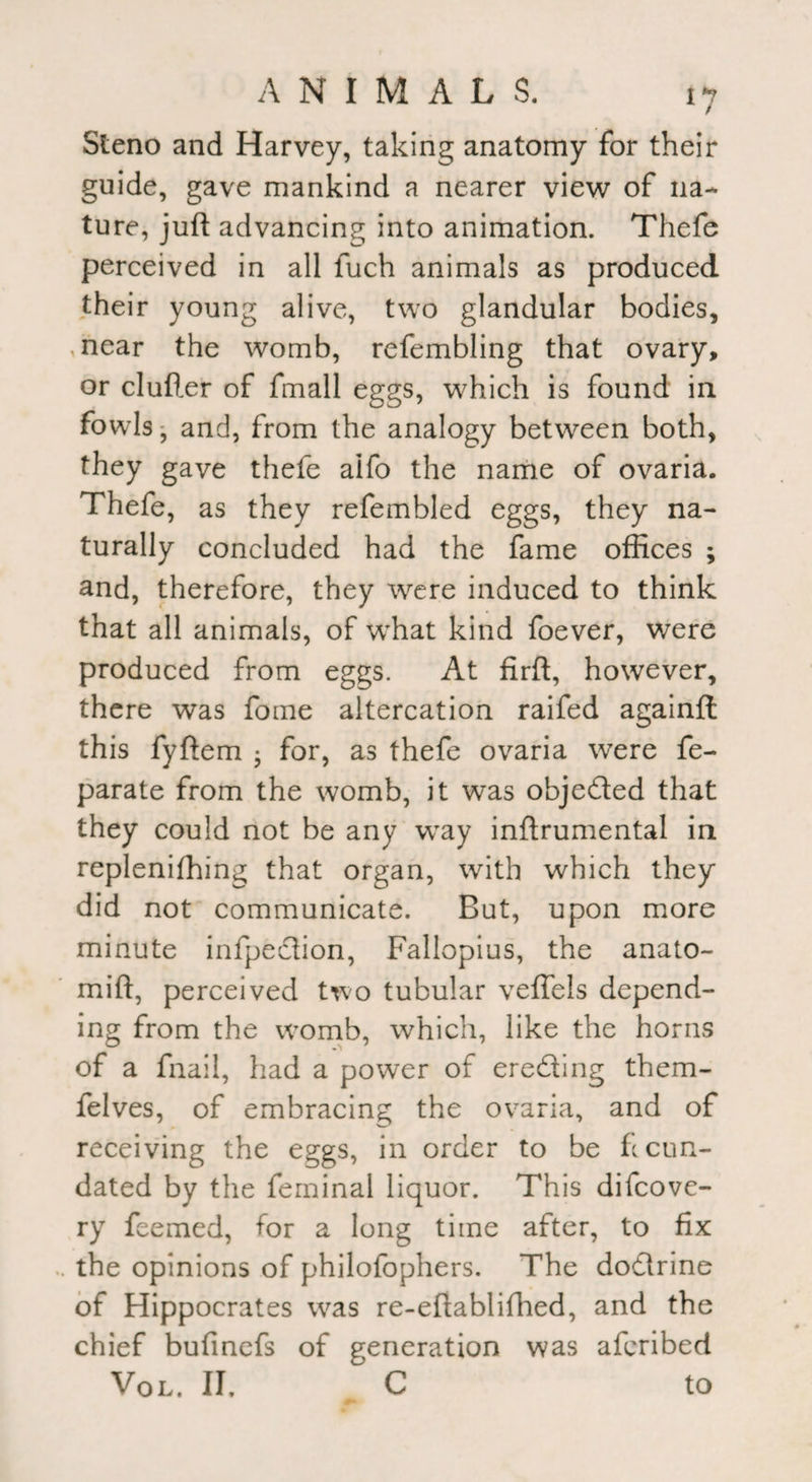 Steno and Harvey, taking anatomy for their guide, gave mankind a nearer view of na¬ ture, juft advancing into animation. Thefe perceived in all fuch animals as produced their young alive, two glandular bodies, i near the womb, refembling that ovary, or duller of fmall eggs, which is found in fowls, and, from the analogy between both, they gave thefe aifo the name of ovaria. Thefe, as they refembled eggs, they na¬ turally concluded had the fame offices ; and, therefore, they were induced to think that all animals, of what kind foever, were produced from eggs. At firft, however, there was fome altercation raifed againfl this fyftem • for, as thefe ovaria were fe- parate from the womb, it was objected that they could not be any way inftrumental in replenishing that organ, with which they did not communicate. But, upon more minute infpedion, Fallopius, the anato- mift, perceived two tubular veffels depend¬ ing from the womb, which, like the horns of a fnail, had a power of ereding them- felves, of embracing the ovaria, and of receiving the eggs, in order to be fecun¬ dated by the feminal liquor. This difeove- ry feemed, for a long time after, to fix the opinions of philofophers. The dodrine of Hippocrates was re-eftablifhed, and the chief bufinefs of generation was aferibed Vol. II, C to