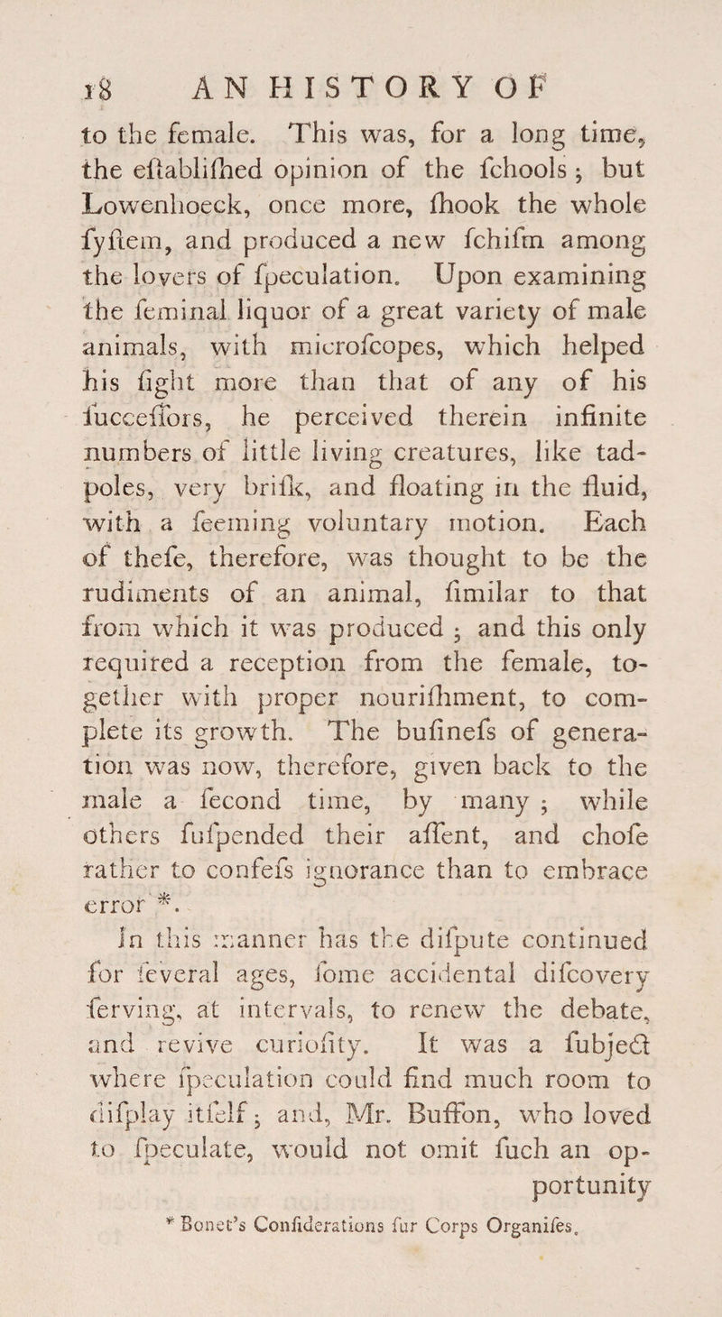 to the female. This was, for a long time* the eftablifhed opinion of the fehools j but Lowenhoeck, once more, lliook the whole fyftem, and produced a new fchifm among the lovers of fpeculatiom Upon examining the feminal liquor of a great variety of male animals, with microfcopes, which helped his fight more than that of any of his iuccefiors, he perceived therein infinite numbers.of little living creatures, like tad¬ poles, very brifk, and floating in the fluid, with a Teeming voluntary motion. Each of thefe, therefore, was thought to be the rudiments of an animal, fimilar to that from which it was produced * and this only required a reception from the female, to¬ gether with proper nourifhment, to com¬ plete its growth. The bufinefs of genera¬ tion was now, therefore, given back to the male a fecond time, by many ; while others fufpended their aflent, and chofe rather to confefs ignorance than to embrace error''*. In this manner has the difpute continued for feveral ages, fome accidental difcovery ferving, at intervals, to renewr the debate, and revive curiofity. It was a fubjedl where fpeculation could find much room to difplay itfelf, and, Mr. Bufton, who loved to fpeculate, would not omit fuch an op¬ portunity * Bonet’s Confiderations fur Corps Organifes,