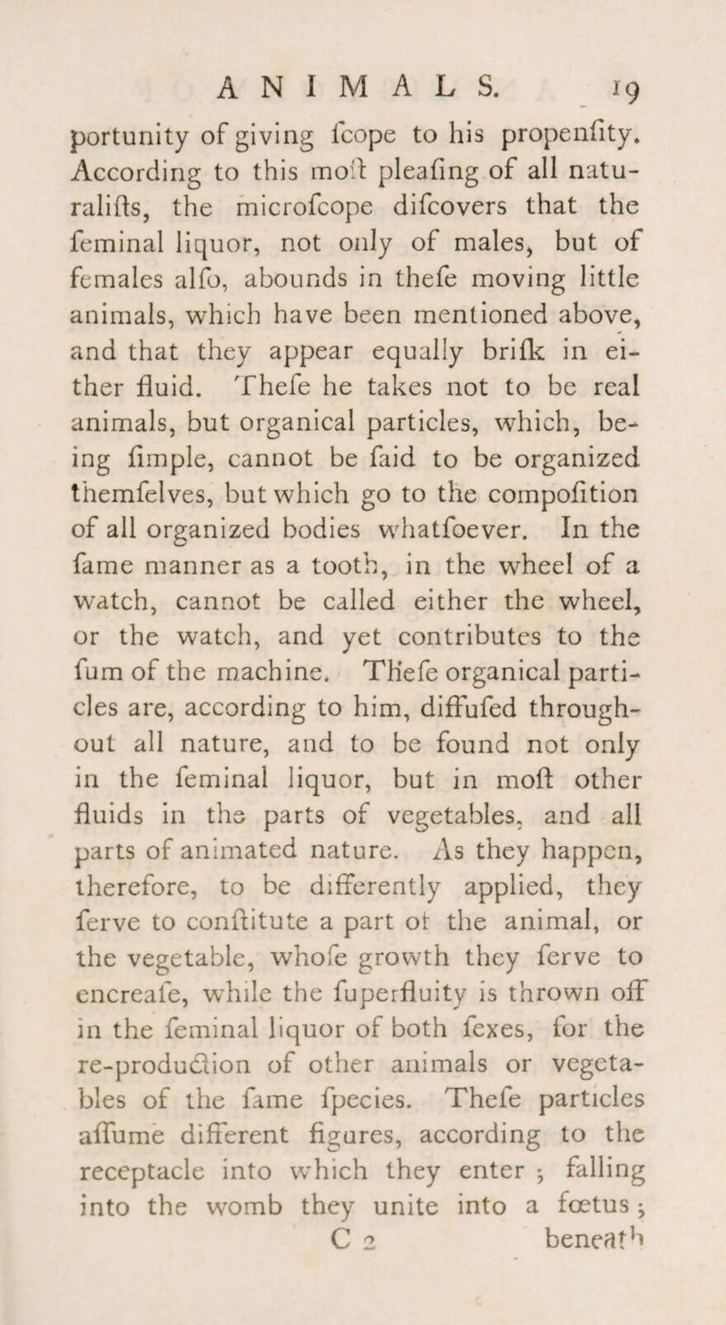 portunity of giving Icope to his propenfity. According to this moil pleafing of all natu- ralifts, the microfcope difcovers that the feminal liquor, not only of males, but of females alfo, abounds in thefe moving little animals, which have been mentioned above, and that they appear equally brifk in ei¬ ther fluid. Thefe he takes not to be real animals, but organical particles, which, be¬ ing Ample, cannot be faid to be organized themfelves, but which go to the compofition of all organized bodies whatfoever. In the fame manner as a tooth, in the wheel of a watch, cannot be called either the wheel, or the watch, and yet contributes to the fum of the machine. Tliefe organical parti¬ cles are, according to him, diffufed through¬ out all nature, and to be found not only in the feminal liquor, but in mod other fluids in the parts of vegetables, and all parts of animated nature. As they happen, therefore, to be differently applied, they ferve to confxitute a part ot the animal, or the vegetable, whofe growth they ferve to encreafe, while the fuperfluity is thrown off in the feminal liquor of both fexes, for the re-produ£lion of other animals or vegeta¬ bles of the fame fpecies. Thefe particles affume different figures, according to the receptacle into wTich they enter *, falling into the womb they unite into a foetus j C 2 beneath