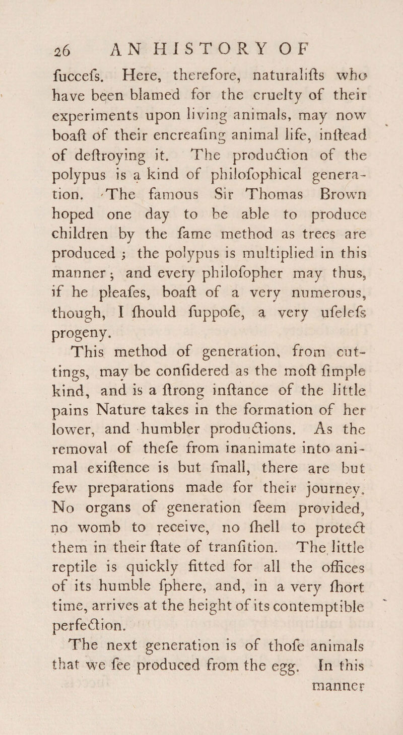 fuccefs. Here, therefore, naturalifts who have been blamed for the cruelty of their experiments upon living animals, may now boaft of their encreafing animal life, inftead of deftroying it. The production of the polypus is a kind of philofophical genera¬ tion. 'The famous Sir Thomas Brown hoped one day to be able to produce children by the fame method as trees are produced ; the polypus is multiplied in this manner^ and every philofopher may thus, if he pleafes, boaft of a very numerous, though, I fhould fuppofe, a very ufelefs progeny. This method of generation, from cut¬ tings, may be confidered as the mold fimple kind, and is a ftrong inftance of the little pains Nature takes in the formation of her lower, and humbler productions. As the removal of thefe from inanimate into ani¬ mal exiftence is but fmall, there are but few preparations made for their journey. No organs of generation feem provided, no womb to receive, no (hell to proteCt them in their ftate of tranfition. The little reptile is quickly fitted for all the offices of its humble fphere, and, in a very fhort time, arrives at the height of its contemptible perfection. The next generation is of thofe animals that we fee produced from the egg. In this manner