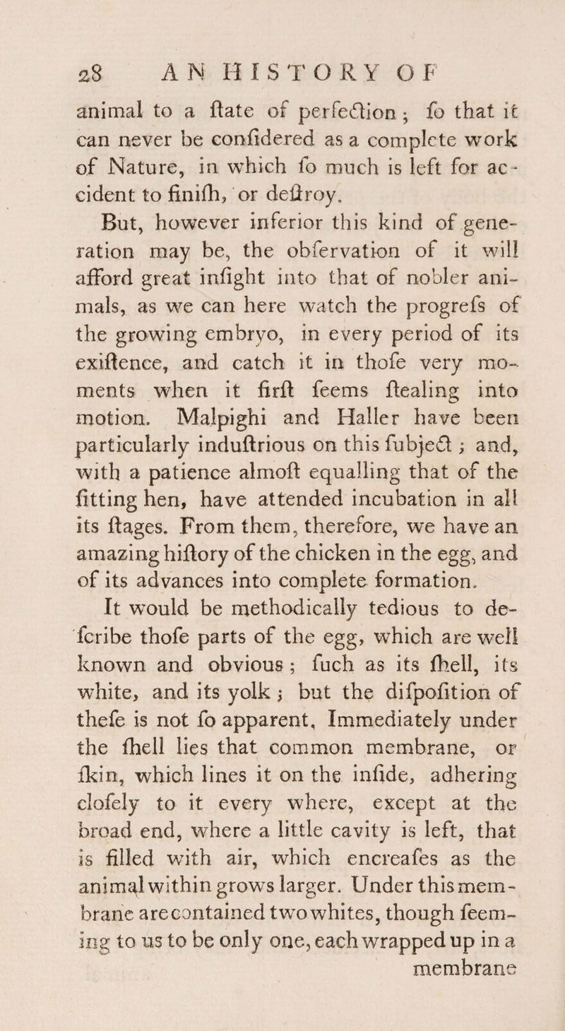 animal to a flate of perfedion; fo that it can never be confidered as a complete work of Nature, in which fo much is left for ac¬ cident to finifh, or deilroy. But, however inferior this kind of gene¬ ration may be, the obfervation of it will afford great infight into that of nobler ani¬ mals, as we can here watch the progrefs of the growing embryo, in every period of its exigence, and catch it in thofe very mo¬ ments when it firfl feems dealing into motion. Malpighi and Haller have been particularly induftrious on this fubjed ; and, with a patience almoft equalling that of the fitting hen, have attended incubation in all its ftages. From them, therefore, we have an amazing hiftory of the chicken in the egg, and of its advances into complete formation. It would be methodically tedious to de- fcribe thofe parts of the egg, which are well known and obvious ; fuch as its fhell, its white, and its yolk > but the difpofition of thefe is not fo apparent. Immediately under the fhell lies that common membrane, or ikin, which lines it on the infide, adhering clofely to it every where, except at the broad end, where a little cavity is left, that is filled wTith air, which encreafes as the animal within grows larger. Under this mem¬ brane arecontained twrowhites, though feem- ing to us to be only one, each wrapped up in a membrane