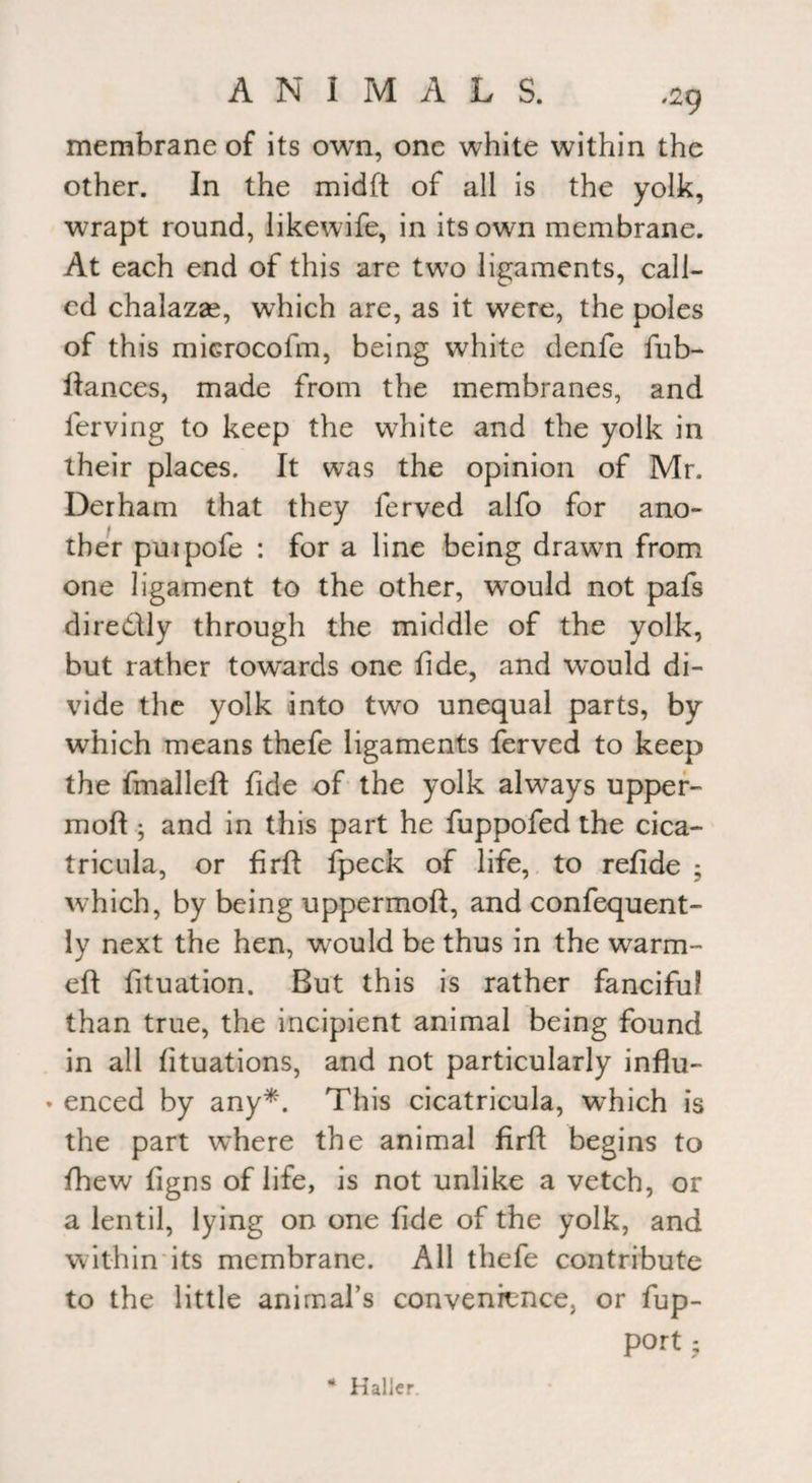 membrane of its own, one white within the other. In the midft of all is the yolk, wrapt round, likewife, in its own membrane. At each end of this are two ligaments, call¬ ed chalazse, which are, as it were, the poles of this microcofm, being white denfe fub- ftances, made from the membranes, and lerving to keep the white and the yolk in their places. It was the opinion of Mr. Derham that they ferved alfo for ano¬ ther puipofe : for a line being drawn from one ligament to the other, would not pafs diredly through the middle of the yolk, but rather towards one fide, and would di¬ vide the yolk into two unequal parts, by which means thefe ligaments ferved to keep the fmalleft fide of the yolk always upper- mod ; and in this part he fuppofed the cica- tricula, or firft fpeck of life, to refide ; which, by being uppermoft, and confequent- ly next the hen, would be thus in the warm- eft fituation. But this is rather fanciful than true, the incipient animal being found in all fituations, and not particularly influ- * enced by any*. This cicatricula, which is the part where the animal firft begins to fhew figns of life, is not unlike a vetch, or a lentil, lying on one fide of the yolk, and within its membrane. All thefe contribute to the little animal’s convenience, or fup- port -