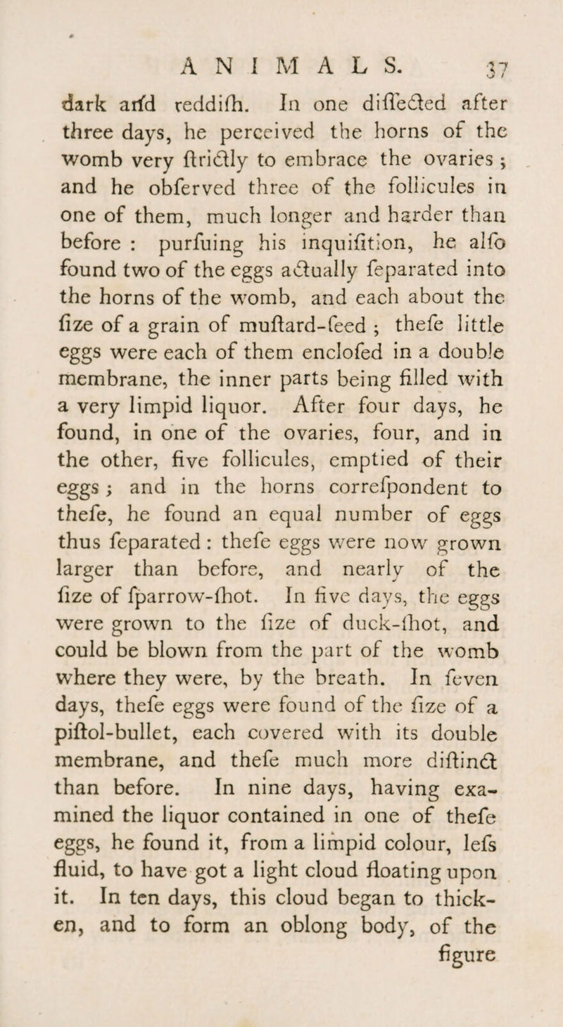 dark arfd reddifh. In one differed after three days, he perceived the horns of the womb very ftri&ly to embrace the ovaries; and he obferved three of the foliicules in one of them, much longer and harder than before : purfuing his inquifition, he alfo found two of the eggs actually feparated into the horns of the womb, and each about the fize of a grain of muftard-feed ; thefe little eggs were each of them enclofed in a double membrane, the inner parts being filled with a very limpid liquor. After four days, he found, in one of the ovaries, four, and in the other, five foliicules, emptied of their eggs ; and in the horns correfpondent to thefe, he found an equal number of eggs thus feparated: thefe eggs were now grown larger than before, and nearly of the fize of fparrow-fhot. In five days, the eggs were grown to the fize of duck-lhot, and could be blown from the part of the womb where they were, by the breath. In feven days, thefe eggs were found of the fize of a piftol-bullet, each covered with its double membrane, and thefe much more diftindt than before. In nine days, having exa¬ mined the liquor contained in one of thefe eggs, he found it, from a limpid colour, lefs fluid, to have got a light cloud floating upon it. In ten days, this cloud began to thick¬ en, and to form an oblong body, of the figure