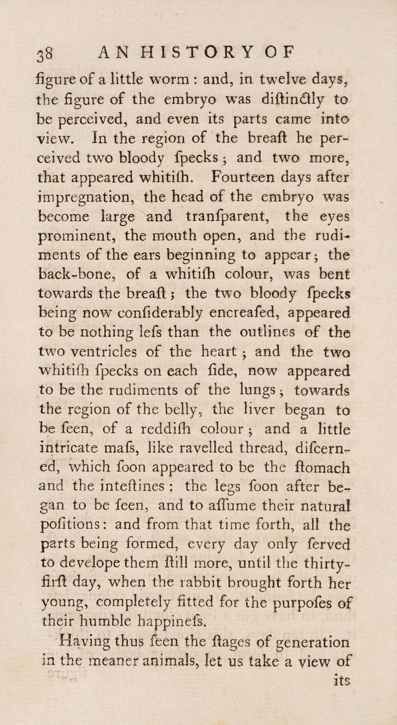 figure of a little worm : and, in twelve days, the figure of the embryo was diftindtly to be perceived, and even its parts came into view. In the region of the bread he per¬ ceived two bloody fpecks ; and two more, that appeared whitifh. Fourteen days after impregnation, the head of the embryo was become large and tranfparent, the eyes prominent, the mouth open, and the rudi¬ ments of the ears beginning to appear; the backbone, of a whitifh colour, was bent towards the breaft; the twTo bloody fpecks being now confiderably encreafed, appeared to be nothing lefs than the outlines of the two ventricles of the heart ; and the two whitifh fpecks on each fide, now appeared to be the rudiments of the lungs; towards the region of the belly, the liver began to be feen, of a reddifh colour ; and a little intricate mafs, like ravelled thread, difcern- ed, which foon appeared to be the ftomach and the inteftines : the legs foon after be¬ gan to be feen, and to affume their natural pofitions: and from that time forth, all the parts being formed, every day only ferved to develope them ftill more, until the thirty- firft day, when the rabbit brought forth her young, completely fitted for the purpofes of their humble happinefs. Having thus feen the ftages of generation in the meaner animals, let us take a yiew of