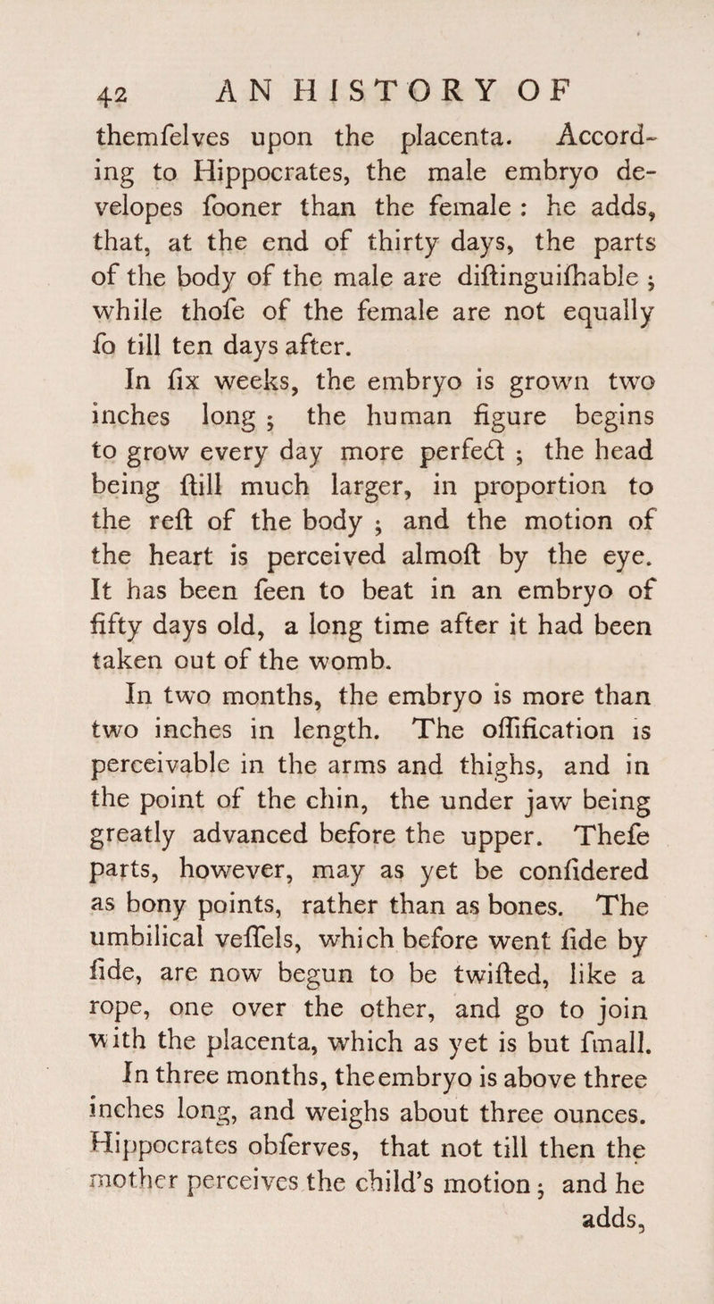 themfelves upon the placenta. Accord-' ing to Hippocrates, the male embryo de- velopes fooner than the female : he adds, that, at the end of thirty days, the parts of the body of the male are diftinguifhable ^ while thofe of the female are not equally fo till ten days after. In fix weeks, the embryo is grown two inches long ; the human figure begins to grow every day more perfed ; the head being ftill much larger, in proportion to the reft of the body ; and the motion of the heart is perceived almoft by the eye. It has been feen to beat in an embryo of fifty days old, a long time after it had been taken out of the womb. In two months, the embryo is more than two inches in length. The offification is perceivable in the arms and thighs, and in the point of the chin, the under jaw being greatly advanced before the upper. Theie parts, however, may as yet be confidered as bony points, rather than as bones. The umbilical veflels, which before went fide by fide, are now begun to be twifted, like a rope, one over the other, and go to join with the placenta, which as yet is but final!. In three months, the embryo is above three inches long, and weighs about three ounces. Hippocrates obferves, that not till then the mother perceives the child’s motion • and he adds,