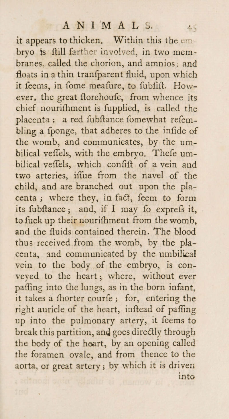 it appears to thicken. Within this the err bryo is ft ill farther involved, in two mem¬ branes, called the chorion, and amnios; and floats in a thin tranfparent fluid, upon which it feems, in fome meafure, to fubfift. How¬ ever, the great ftorehoufe, from whence its chief nourishment is Supplied, is called the placenta ; a red fubftance fomewhat refem- bling a fponge, that adheres to the infide of the womb, and communicates, by the um¬ bilical veflels, with the embryo. Thefe um¬ bilical veflels, which confift of a vein and two arteries, iflue from the navel of the child, and are branched out upon the pla¬ centa ; where they, in fad, feem to form its fubftance; and, if I may fo exprefs it, to fuck up their nourifhment from the womb, and the fluids contained therein. The blood thus received from the womb, by the pla¬ centa, and communicated by the umbilical vein to the body of the embryo, is con¬ veyed to the heart; where, without ever palling into the lungs, as in the born infant, it takes a Shorter courfe ; for, entering the right auricle of the heart, inftead of pafling up into the pulmonary artery, it feems to break this partition, and goes dire&ly through the body of the heart, by an opening called the foramen ovale, and from thence to the aorta, or great artery; by which it is driven