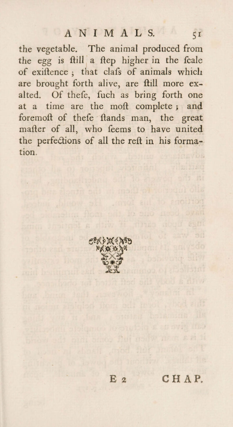 the vegetable. The animal produced from the egg is ftill a ftep higher in the fcale of exigence ; that clafs of animals which are brought forth alive, are ftill more ex¬ alted. Of thefe, fuch as bring forth one at a time are the moft complete ; and foremoft of thefe ftands man, the great mafter of all, who feems to have united the perfections of all the reft in his forma¬ tion. 'gXi t E 2 CHAP.