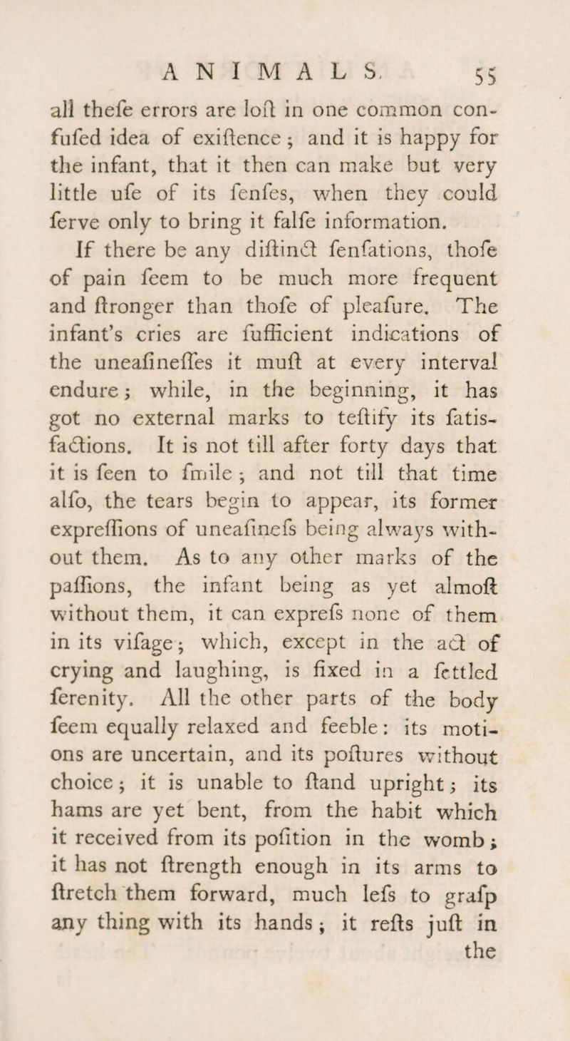 all thefe errors are loft in one common con- fufed idea of exiftence ; and it is happy for the infant, that it then can make but very little ufe of its fenfes, when they could ferve only to bring it falfe information. If there be any diftind fenfations, thofe of pain feem to be much more frequent and ftronger than thofe of pleafure. The infant’s cries are fufficient indications of the uneafineftes it muft at every interval endure; while, in the beginning, it has got no external marks to teftify its fatis- fadions. It is not till after forty days that it is feen to frnile -, and not till that time alfo, the tears begin to appear, its former expreffions of uneafmefs being always with¬ out them. As to any other marks of the paffions, the infant being as yet almoft without them, it can exprefs none of them in its vifage; which, except in the ad of crying and laughing, is fixed in a fettled ferenity. All the other parts of the body feem equally relaxed and feeble: its moti¬ ons are uncertain, and its poftures without choice; it is unable to ftand upright; its hams are yet bent, from the habit which it received from its pofition in the womb; it has not ftrength enough in its arms to ftretch them forward, much lefs to grafp any thing with its hands; it refts juft in the