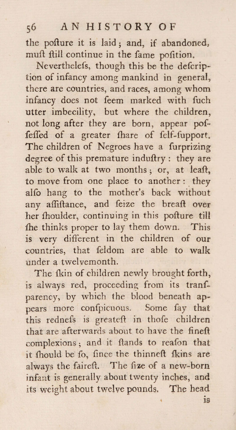 the pofture it is laid • and, if abandoned, mull: ftill continue in the fame pofition* Neverthelefs, though this be the defcrip- tion of infancy among mankind in general, there are countries, and races, among whom infancy does not feem marked with fuch utter imbecility, but where the children, not long after they are born, appear pof- feffed of a greater fhare of felf-fupport. The children of Negroes have a furprizing degree of this premature induftry : they are able to walk at two months ; or, at leaf!:, to move from one place to another: they abb hang to the mother’s back without any aftiftance, and feize the breaft over her fhoulder, continuing in this pofture till fhe thinks proper to lay them down. This is very different in the children of our countries, that feldom are able to walk under a twelvemonth. The fkin of children newly brought forth, is always red, proceeding from its trans¬ parency, by which the blood beneath ap¬ pears more confpicuous. Some fay that this rednefs is greateft in thofe children that are afterwards about to have the fineft complexions ; and it ftands to reafon that it fhould be fo, finee the thinned fkins are always the faireft. The fize of a new-born infant is generally about twenty inches, and its weight about twelve pounds* The head