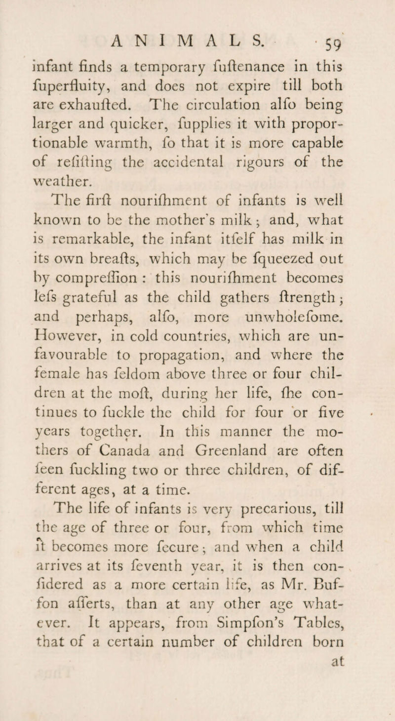 infant finds a temporary fuftenance in this fuperfluity, and does not expire till both are exhaufted. The circulation alfo being larger and quicker, fupplies it with propor¬ tionable warmth, fo that it is more capable of refilling the accidental rigours of the weather. The firfl nourilhment of infants is well known to be the mother's milk ; and, what is remarkable, the infant itfelf has milk in its own breads, which may be fqueezed out by comprelfion : this nourifhment becomes lefs grateful as the child gathers ftrength; and perhaps, alfo, more unwholefome. However, in cold countries, which are un¬ favourable to propagation, and where the female has feldom above three or four chil¬ dren at the mofl, during her life, fhe con¬ tinues to fuckle the child for four or five years together. In this manner the mo¬ thers of Canada and Greenland are often ieen fuckling two or three children, of dif¬ ferent ages, at a time. The life of infants is very precarious, till the age of three or four, from which time it becomes more fecure; and when a child arrives at its feventh vear, it is then con- J fidered as a more certain life, as Mr. Buf- fon afierts, than at any other age what¬ ever. It appears, from Simpfon’s Tables, that of a certain number of children born at