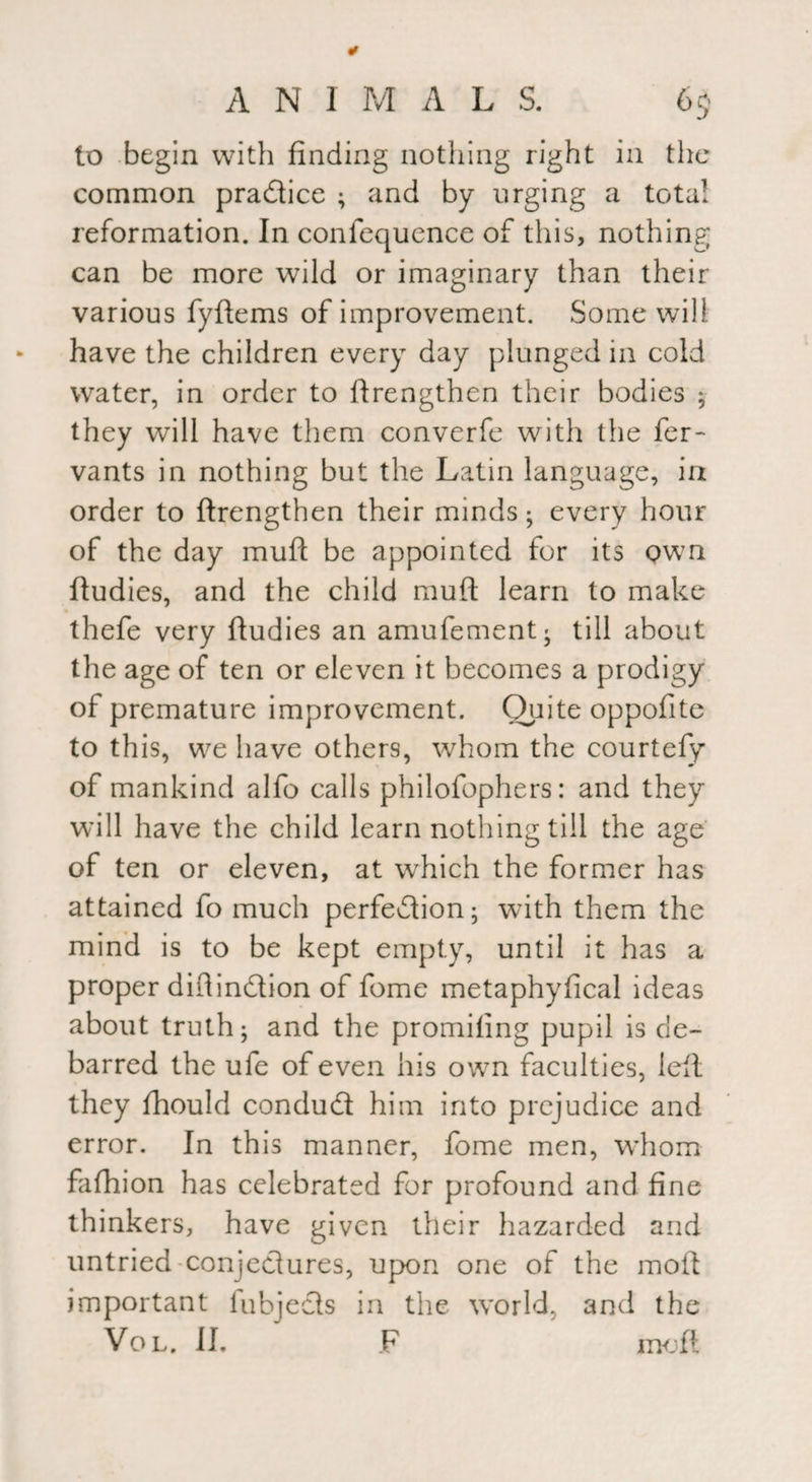 to begin with finding nothing right in the common practice ; and by urging a total reformation. In confequence of this, nothing can be more wild or imaginary than their various fyftems of improvement. Some will have the children every day plunged in cold water, in order to {Lengthen their bodies ; they will have them converfe with the fer- vants in nothing but the Latin language, in order to {Lengthen their minds; every hour of the day muff be appointed for its own ftudies, and the child muft learn to make thefe very ftudies an amufement; till about the age of ten or eleven it becomes a prodigy of premature improvement. Quite oppofite to this, we have others, whom the courtefy of mankind alfo calls philofophers: and they will have the child learn nothing till the age of ten or eleven, at which the former has attained fo much perfection; with them the mind is to be kept empty, until it has a proper distinction of fome metaphyfical ideas about truth; and the promiting pupil is de¬ barred the ufe of even his own faculties, left they fhould conduct him into prejudice and error. In this manner, fome men, whom fafhion has celebrated for profound and fine thinkers, have given their hazarded and untried conjectures, upon one of the moil important iubjects in the world, and the Vol. II. F mo ft