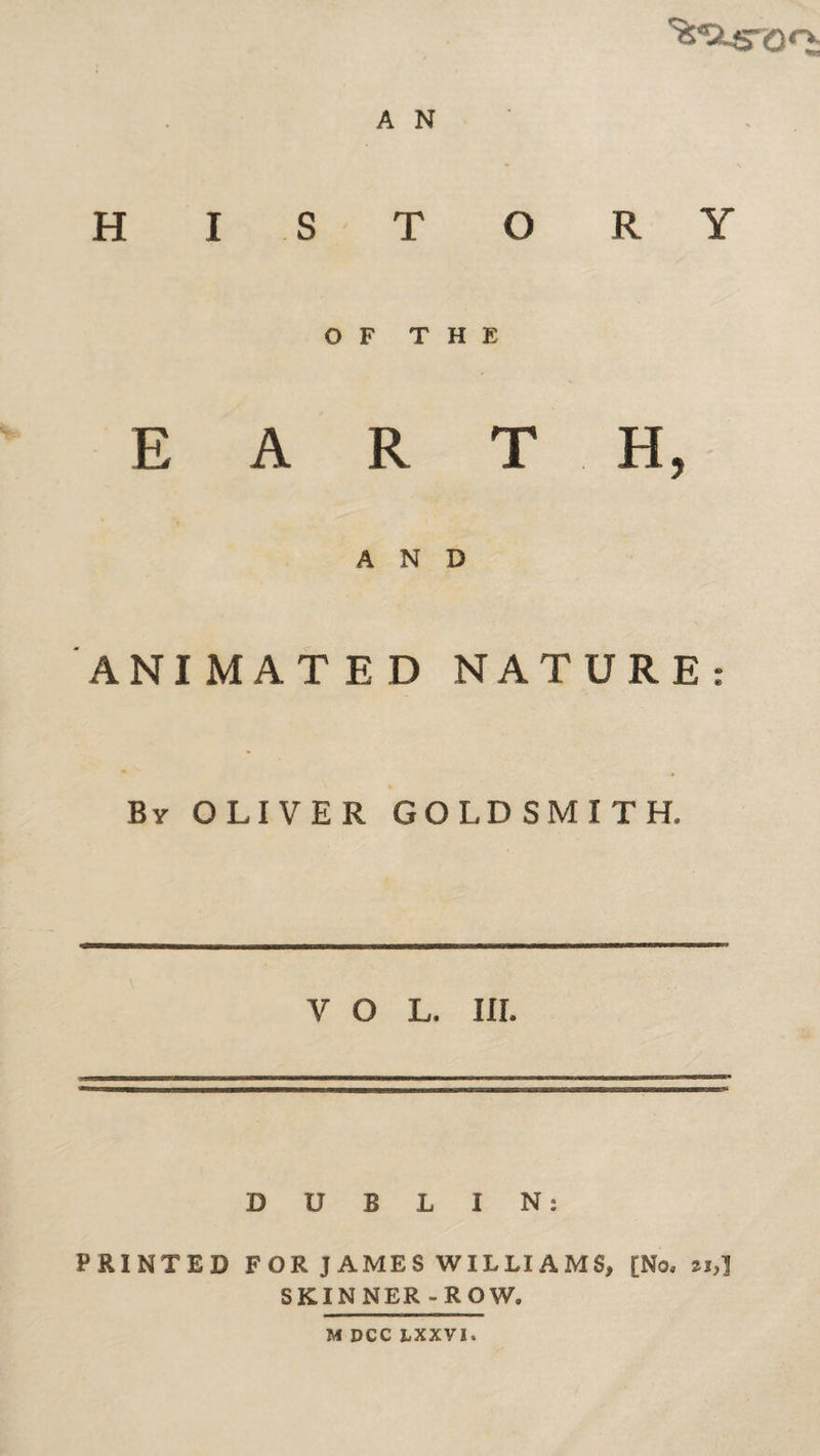 HISTORY OF THE E A R T H, AND ANIMATED NATURE: By OLIVER GOLDSMITH. VOL. III. DUBLIN: PRINTED FOR JAMES WILLIAMS, [No, n,] SKINNER-ROW. M DCC hXXVl.