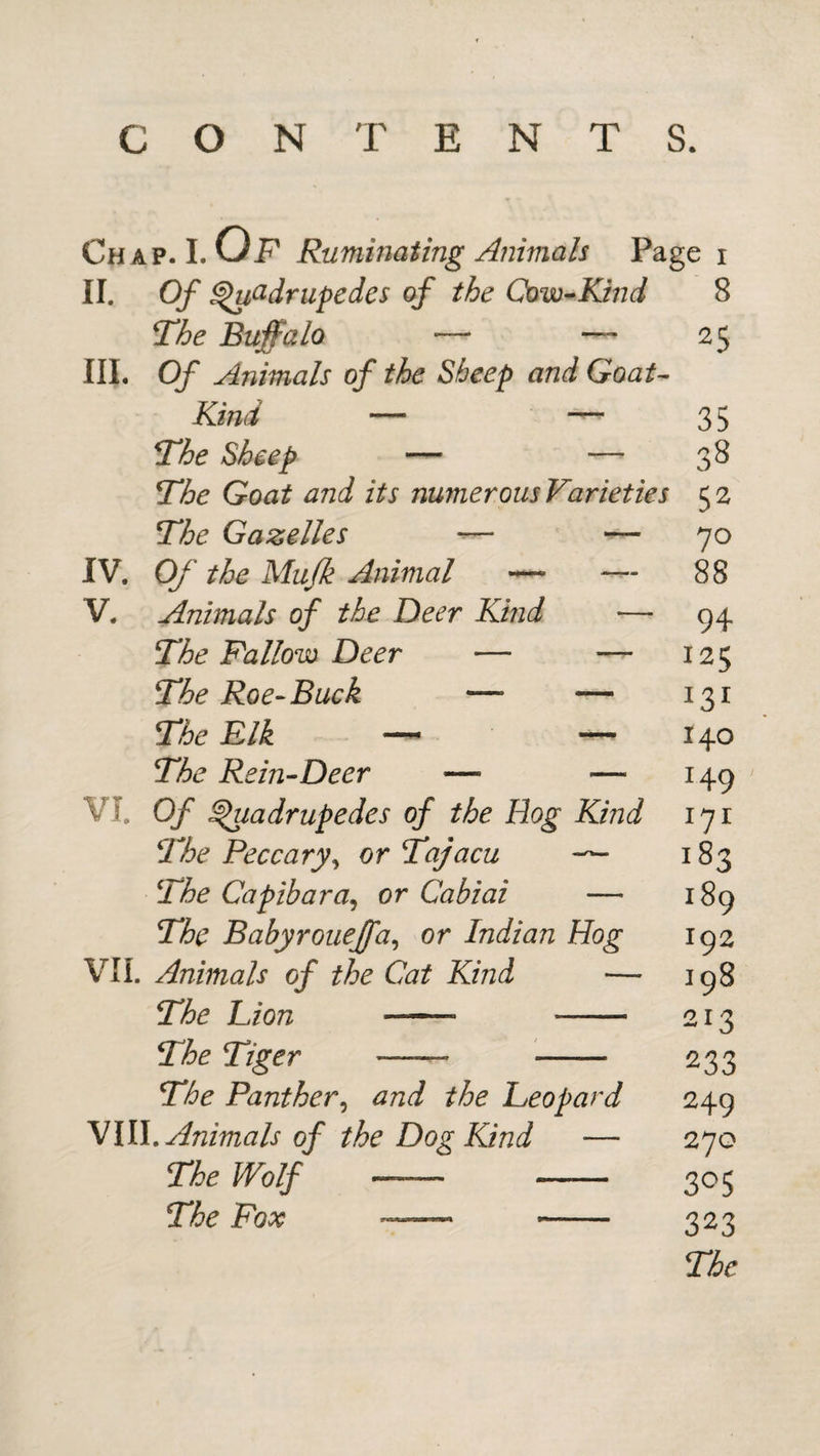 CONTENTS. Chap. 1. Of Ruminating Animah Page i II. Of ^(idrupedes of the Cow-Kind 8 The Buffalo — —- 25 III. Of Animals of the Sheep and Goat- Kind — —'35 The Sheep — — 3^ The Goat and its numerous Varieties 52 The Gazelles -— — 70 IV. Of the Mujk Animal — — 88 V. Animals of the Deer Kind — 94 The Fallow Deer — — 125 The Roe-Buck — — 131 The Elk —^ — 140 The Rein-Deer — — 149 VL Of ^adrupedes of the Hog Kind 171 The Peccary^ or Tajacu — 183 The Capibara^ or Cabiai — 189 The Babyroueffa^ or Indian Hog 192 VIL Animals of the Cat Kind — 198 The Lion - 213 The Tiger —— - 233 The Panther^ and the Leopard 249 'Mill. Animals of the Dog Kind — 270 The Wolf —- - 305 The Fox - 323 The