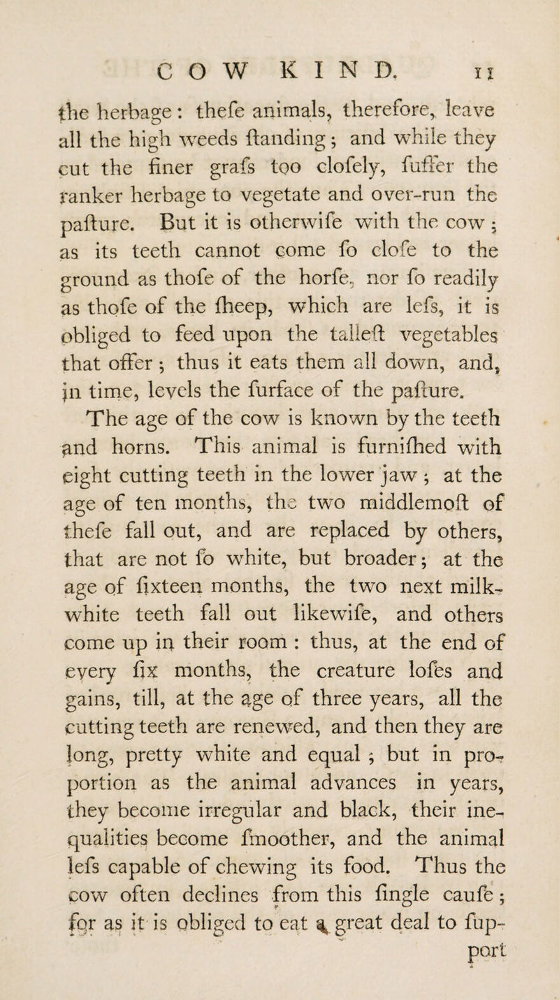 the herbage: thefe animals, therefore, leave all the high weeds ftanding; and while they cut the finer grafs too clofely, fuffer the ranker herbage to vegetate and over-run the pafture. But it is otherwife with the cow ; as its teeth cannot come fo clofe to the ground as thofe of the horfe, nor fo readily as thofe of the fheep, which are lefs, it is obliged to feed upon the talleft vegetables that offer ^ thus it eats them all down, and, in time, levels the furface of the pafture. The age of the cow is known by the teeth ^nd horns. This animal is furnifhed with eight cutting teeth in the lower jaw ; at the age of ten months, the two middlemoft of thefe fall out, and are replaced by others, that are not fb white, but broader; at the age of fixteen months, the two next milk- white teeth fall out likewife, and others come up in their room : thus, at the end of every fix months, the creature lofes and gains, till, at the age of three years, all the cutting teeth are reiiewed, and then they are long, pretty white and equal 9 but in pro¬ portion as the animal advances in years, they become irregular and black, their ine¬ qualities become fmoother, and the animal lefs capable of chewing its food. Thus the cow often declines from this fingle caufe; for as it is obliged to eat % great deal to fup- port