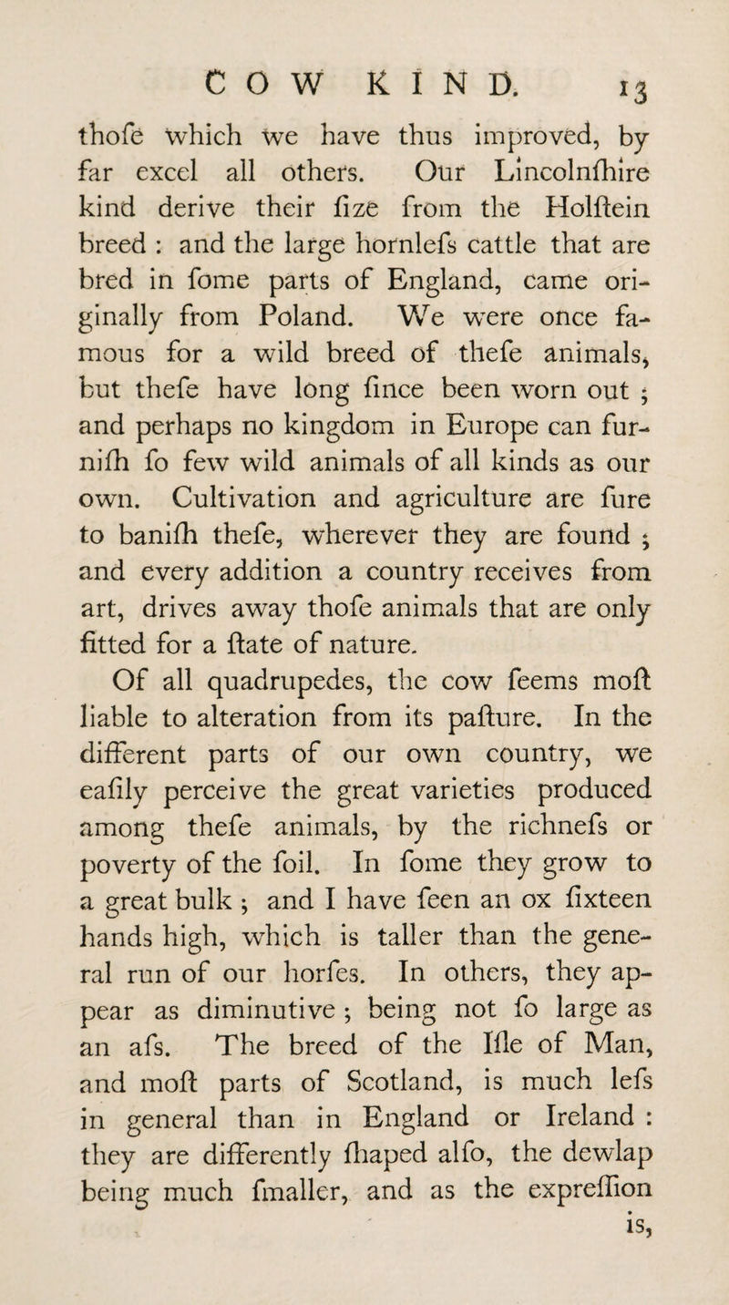 thofis which we have thus improved, by far excel all others. Our Lincolnfhlre kind derive their fize from the Holftein breed : and the large hornlefs cattle that are bred in fome parts of England, came ori¬ ginally from Poland. We were once fa¬ mous for a wild breed of thefe animals^ but thefe have long fmce been worn out ; and perhaps no kingdom in Europe can fur- nilh fo few wild animals of all kinds as our own. Cultivation and agriculture are fure to banhh thefe, wherever they are found ; and every addition a country receives from art, drives away thofe animals that are only fitted for a ftate of nature. Of all quadrupedes, the cow feems moft liable to alteration from its pafture. In the different parts of our own country, we eafily perceive the great varieties produced among thefe animals, by the richnefs or poverty of the foil. In fome they grow to a great bulk ; and I have feen an ox fixteen hands high, which is taller than the gene¬ ral run of our horfes. In others, they ap¬ pear as diminutive ; being not fo large as an afs. The breed of the Me of Man, and moft parts of Scotland, is much lefs in general than in England or Ireland : they are differently fliaped alfo, the dewlap being much fmaller, and as the expreffion is,