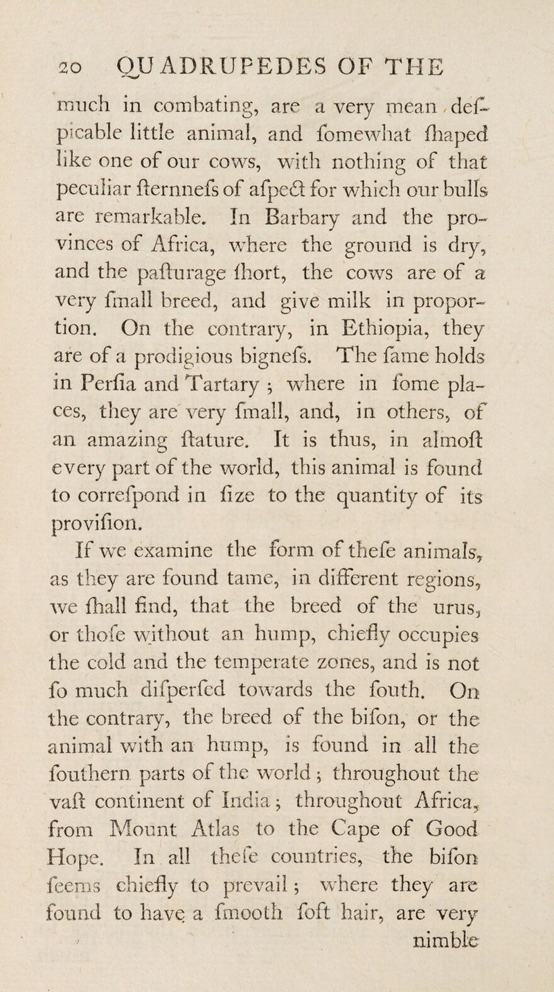 much in combating, are a very mean. def- picable little animal, and fomiewhat fliaped like one of our cows, with nothing of that peculiar flernnefs of afpedl for which our bulls are remarkable. In Barbary and the pro¬ vinces of Africa, wFere the ground is dry, and the pafturage Ihort, the cows are of a very fmall breed, and give milk in propor¬ tion, On the contrary, in Ethiopia, they are of a prodigious bignefs. The fame holds in Perfia and Tartary ; where in fome pla¬ ces, they are very fmall, and, in others, of an amazing ftature. It is thus, in almoft every part of the world, this animal is found to correfpond in fize to the quantity of its provifion. If we examine the form of thefe animals, as they are found tame, in different regions, we fhall find, that the breed of the urus, or thofe without an hump, chiefly occupies the cold and the temperate zones, and is not fo much difperfcd towards the fouth. On the contrary, the breed of the bifon, or the animal with an hump, is found in all the fouthern parts of the world ; throughout the vaft continent of India; throughout Africa, from Mount Atlas to the Cape of Good Hope. In all thefe countries, the bifon feems chiefly to prevail; where they are found to have a fmooth foft hair, are very ^ nimble