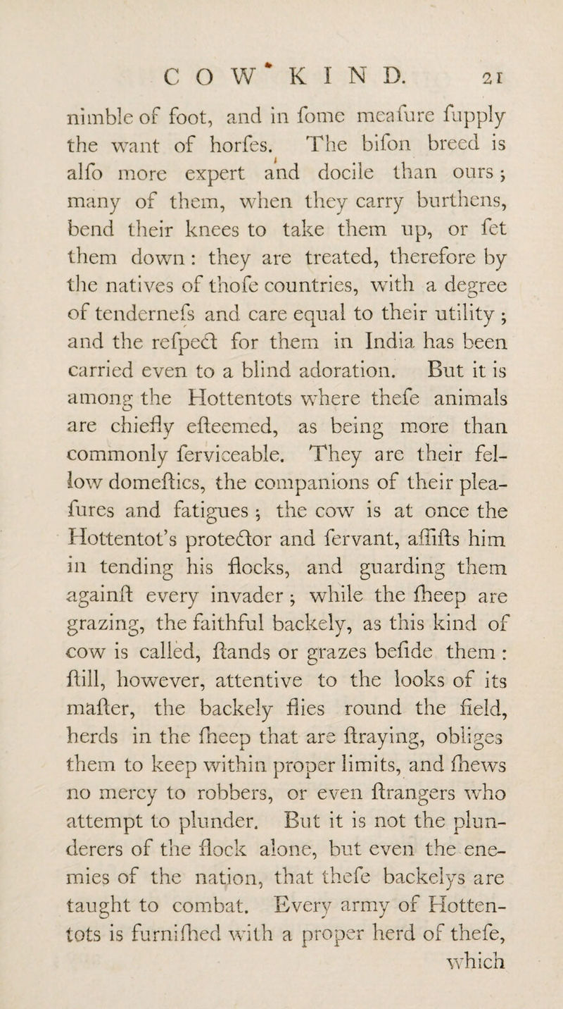 C O W* K I N D. nimble of foot, and in fomc meafnre fupply the want of horfes. The bifon breed is alfo more expert and docile than ours j many of them, when they carry burthens, bend their knees to take them up, or fet them down : they are treated, therefore by tlie natives of thofe countries, with a degree of tendernefs and care equal to their utility ; and the refped; for them in India has been carried even to a blind adoration. But it is amoiip; the Hottentots where thefe animals are chiefly efteemed, as being m.ore than commonly ferviceable. They are their fel¬ low domeftics, the companions of their plea- fures and fatigues j the cow is at once the Hottentot’s protestor and fervant, afflfts him in tending his flocks, and guarding them againft every invader ; while the fheep are grazing, the faithful backely, as this kind of cow is called, ftands or grazes befide them : flill, hovv^ever, attentive to the looks of its mafter, the backely flies round the field, herds in the fneep that are ftraying, obliges them to keep within proper limits, and fliews no mercy to robbers, or even ftrangers who attempt to plunder. But it is not the plun¬ derers of the flock alone, but even the ene¬ mies of the nation, that thefe backelys are taught to combat. Every army of Hotten¬ tots is furnifiled with a proper herd of thefe, which