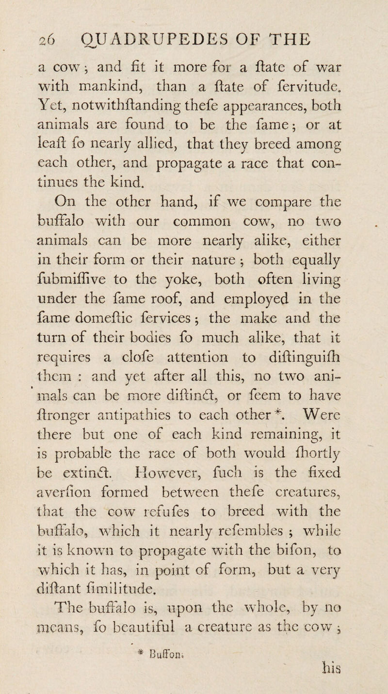 a cow j and fit it more for a ftate of war with mankind, than a ftate of fervitude. Yet, notwithftanding thefe appearances, both animals are found to be the fame; or at leaft fo nearly allied, that they breed among each other, and propagate a race that con¬ tinues the kind. On the other hand, if we compare the buffalo with our common cow, no two animals can be more nearly alike, either in their form or their nature both equally fubmiflive to the yoke, both often living under the fame roof, and employed in the fame domeftic fervices ^ the make and the turn of their bodies fo much alike, that it requires a clofe attention to diftinguifh them : and yet after all this, no two ani¬ mals can be more diftind:, or feem to have ftronger antipathies to each other* Were there but one of each kind remaining, it is probable the race of both would fhortly be extind. However, fuch is the fixed averiion formed between thefe creatures, that the cow refufes to breed with the buffalo, which it nearly refembles ; while it is known to propagate with the bifon, to which it has, in point of form, but a very diftant fimilitude. The buffalo is, upon the whole, by no means, fo beautiful a creature as the cow , * BufFon*