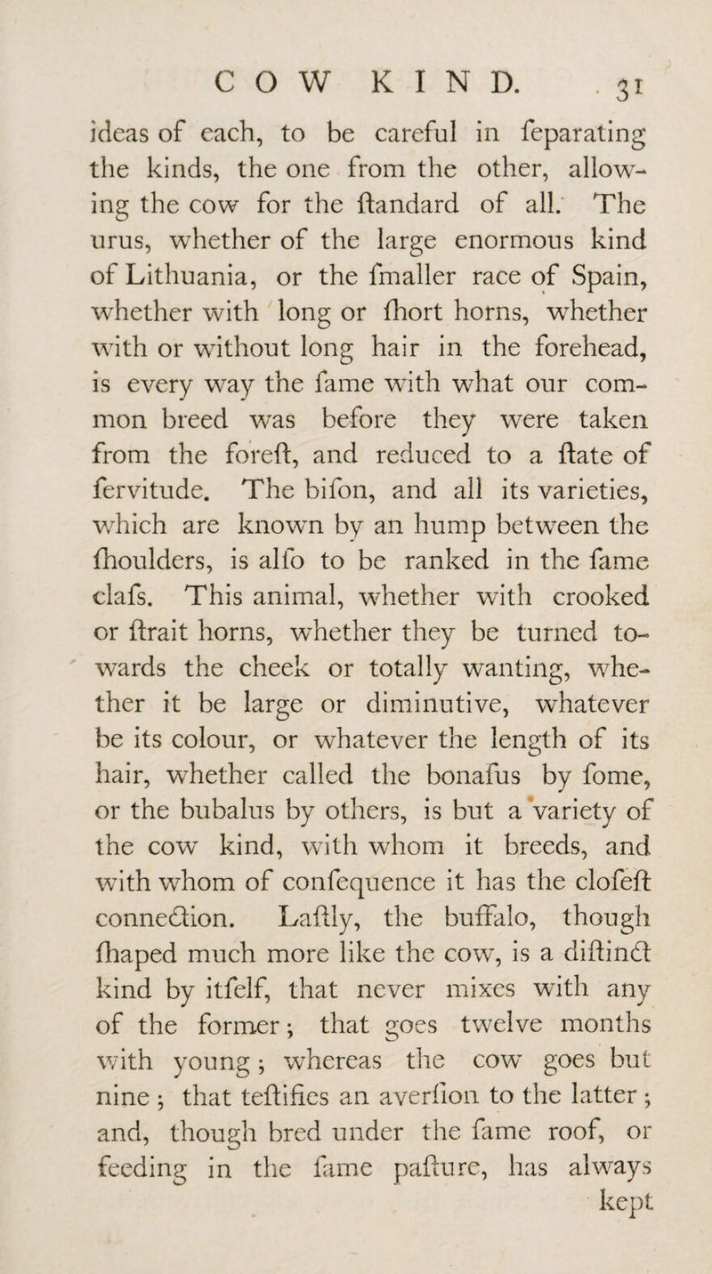 ideas of each, to be careful in feparating the kinds, the one from the other, allow¬ ing the cow for the ftandard of all.' The urus, whether of the large enormous kind of Lithuania, or the fmaller race of Spain, whether with long or fhort horns, whether with or without long hair in the forehead, is every way the fame with what our com¬ mon breed was before they were taken from the foreft, and reduced to a ftate of fervitude. The bifon, and all its varieties, v/hich are knowm by an hump between the fhoulders, is alfo to be ranked in the fame clafs. This animal, whether with crooked or ftrait horns, whether they be turned to¬ wards the cheek or totally wanting, whe¬ ther it be large or diminutive, whatever be its colour, or whatever the length of its hair, whether called the bonafus by fome, or the bubalus by others, is but a Variety of the cow kind, with whom it breeds, and with whom of confequence it has the clofeft connexion. Laftly, the buffalo, though fhaped much more like the cow, is a diftinfl kind by itfelf, that never mixes with any of the former; that goes twelve months with young; whereas the cow goes but nine ; that teftifies an averfion to the latter ; and, though bred under the fame roof, or feeding in the fime pafture, has always kept