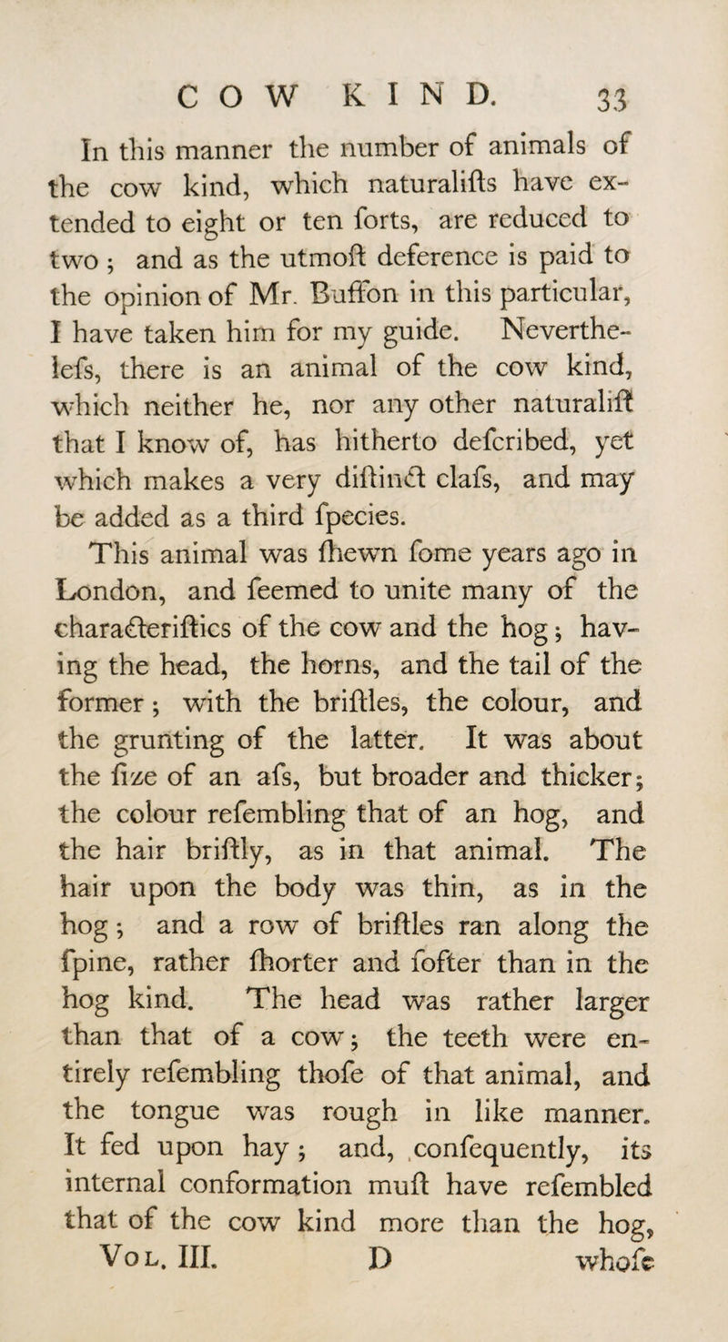 In this manner the number of animals of the cow kind, which naturalifts have ex¬ tended to eight or ten forts, are reduced to two ; and as the utmoft deference is paid to the opinion of Mr. Buffon in this particular, I have taken him for my guide. Neverthe- lefs, there is an animal of the cow kind, which neither he, nor any other naturalifl! that I know of, has hitherto defcribed, yet which makes a very diftind clafs, and may be added as a third fpecies. This animal was (hewn fome years ago in London, and feemed to unite many of the charaderiftics of the cow and the hog; hav¬ ing the head, the horns, and the tail of the former; with the briftles, the colour, and the grunting of the latter. It was about the fize of an afs, but broader and thicker; the colour refembling that of an hog, and the hair briftly, as in that animal. The hair upon the body was thin, as in the hog; and a row of briftles ran along the fpine, rather fhorter and fofter than in the hog kind. The head was rather larger than that of a cow; the teeth were en¬ tirely refembling thofe of that animal, and the tongue was rough in like manner. It fed upon hay ; and, .confequently, its internal conformation muft have refembled that of the cow kind more than the hog, VoL. HI. D whofc