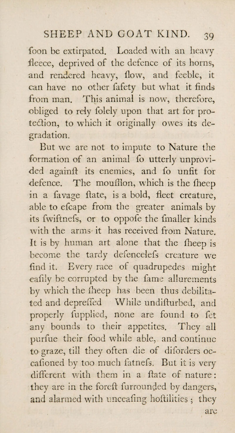 foon be extirpated. Loaded with an heavy heece, deprived of the defence of its horns, and rendered heavy, flow, and feeble, it can have no other fafety but what it finds from man. This animal is now, therefore, obliged to rely folely upon that art for pro- tedion, to which it originally owes its de- irradation. But we are not to impute to Nature the formation of an animal fo utterly unprovi¬ ded againft its enemies, and fo unfit for defence. The moufiion, which is the fheep in a favage ftate, is a bold, fleet creature, able to efcape from the greater animals by its fwiftnefs, or to oppofe the fmaller kinds with the arms it has received from Nature, It is by human art alone that the flieep is become the tardy defencelefs creature we find it. Every race of quadrupedes might eafily be corrupted by the fame allurements by which the flaeep has been thus debilita¬ ted and depreiTed While undifturbed, and properly fupplied, none are found to fet any bounds to their appetites. They all purfue their food while able, and continue to graze, till they often die of diforders oc- cafioned by too much fatnefs. But it is very different with them in a ftate of nature: they are in the foreft furrounded by dangers, and alarmed with unceafing hoitilitics; they arc