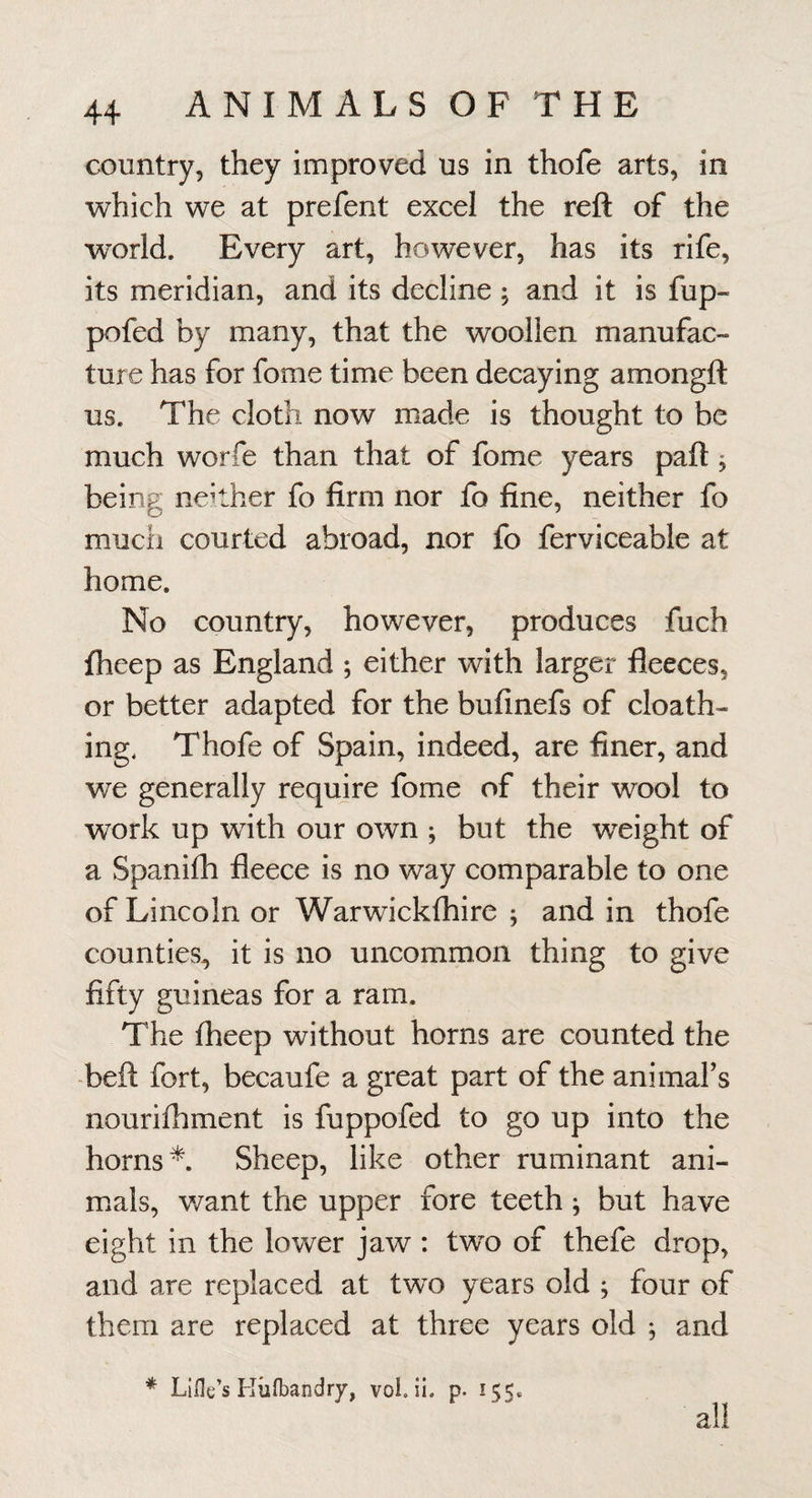 country, they improved us in thofe arts, in which we at prefent excel the reft of the world. Every art, however, has its rife, its meridian, and its decline ; and it is fup- pofed by many, that the woollen manufac¬ ture has for fome time been decaying amongft us. The cloth now made is thought to be much worfe than that of fome years paft j being neither fo firm nor fo fine, neither fo much courted abroad, nor fo ferviceable at home. No country, however, produces fuch fheep as England ; either with larger fleeces, or better adapted for the bufinefs of cloath- ing, Thofe of Spain, indeed, are finer, and we generally require fome of their wool to work up with our own ; but the weight of a Spanifh fleece is no way comparable to one of Lincoln or Warwicklhire ; and in thofe counties, it is no uncommon thing to give fifty guineas for a ram. The fheep without horns are counted the -beft fort, becaufe a great part of the animal’s nourifhment is fuppofed to go up into the horns*. Sheep, like other ruminant ani¬ mals, want the upper fore teeth; but have eight in the lower jaw : two of thefe drop, and are replaced at two years old j four of them are replaced at three years old ; and * Lifle’s Kiifbandry, vol. ii. p. 155. all