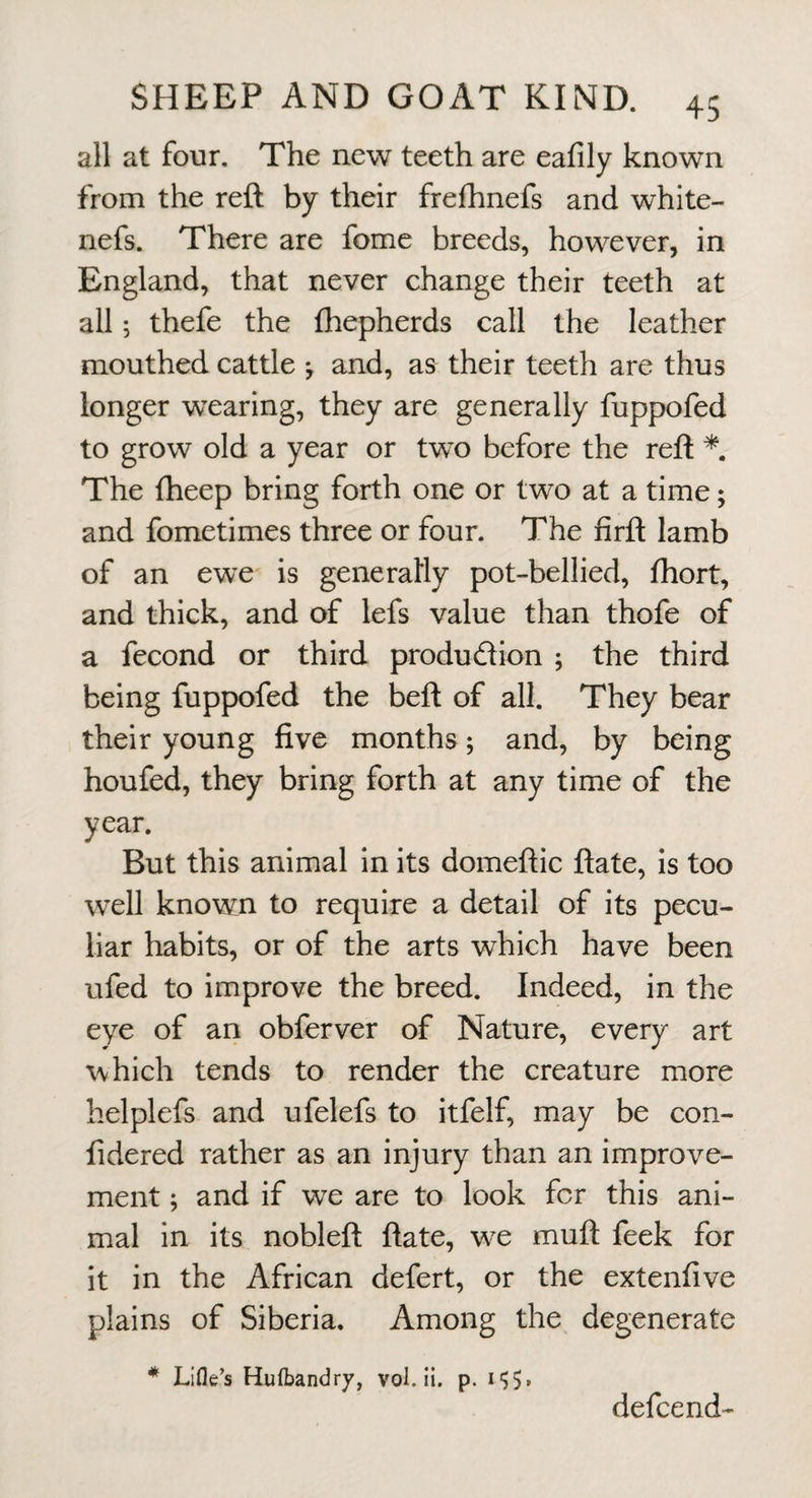 all at four. The new teeth are eafily known from the reft by their frefhnefs and white- nefs. There are fome breeds, however, in England, that never change their teeth at all; thefe the fhepherds call the leather mouthed cattle *, and, as their teeth are thus longer w’earing, they are generally fuppofed to grow old a year or two before the reft * The fheep bring forth one or two at a time; and fometimes three or four. The firft lamb of an ewe is generally pot-bellied, fhort, and thick, and of lefs value than thofe of a fecond or third produdion ; the third being fuppofed the beft of all. They bear their young five months; and, by being houfed, they bring forth at any time of the year. But this animal in its domeftic ftate, is too well known to require a detail of its pecu¬ liar habits, or of the arts which have been ufed to improve the breed. Indeed, in the eye of ari obferver of Nature, every art which tends to render the creature more helplefs and ufelefs to itfelf, may be con- fidered rather as an injury than an improve¬ ment ; and if we are to look for this ani¬ mal in its nobleft ftate, w^e muft feek for it in the African defert, or the extenfive plains of Siberia. Among the degenerate * Lifle’s Hufbandry, vol. ii. p. defcend-