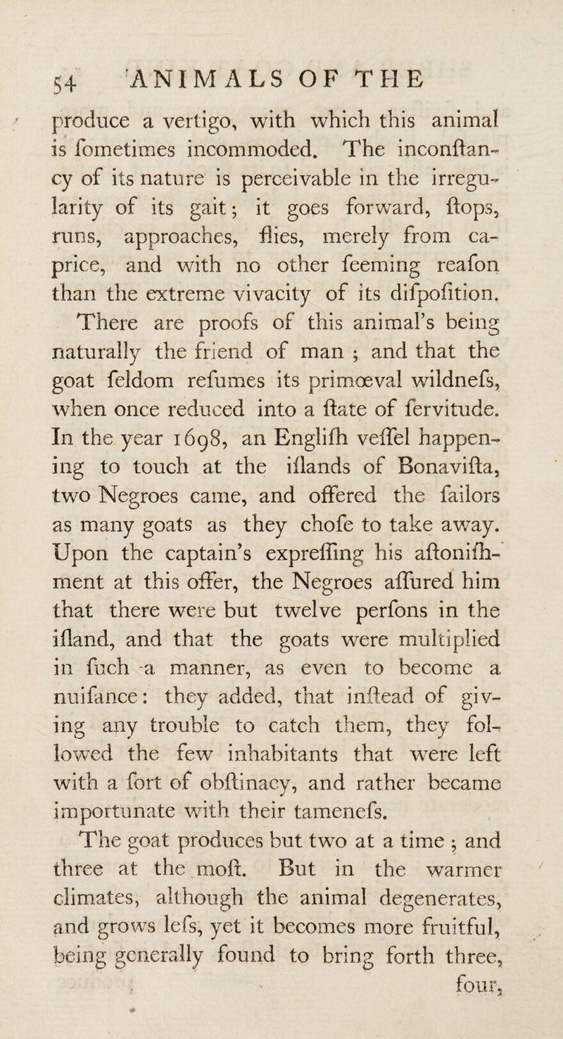 produce a vertigo, with which this animal is fometimes incommoded. The inconftan- cy of its nature is perceivable in the irregu¬ larity of its gait; it goes forward, flops, runs, approaches, flies, merely from ca¬ price, and with no other feeming reafon than the extreme vivacity of its difpofition. There are proofs of this animafs being naturally the friend of man ; and that the goat feldom refumes its primoeval wildnefs, when once reduced into a flate of fervitude. In the year 1698, an Englifh velTel happen¬ ing to touch at the iilands of Bonavifla, two Negroes came, and offered the failors as many goats as they chofe to take away. Upon the captain’s exprefling his aflonifh- ment at this offer, the Negroes aifured him that there were but twelve perfons in the ifland, and that the goats were multiplied in fuch -a manner, as even to become a nuifance: they added, that inftead of giv¬ ing any trouble to catch them, they foL lowed the few inhabitants that were left with a fort of obflinacy, and rather became importunate with their tamenefs. The goat produces but two at a time ; and three at the mofl. But in the warmer climates, although the animal degenerates, and grows lefs, yet it becomes more fruitful, being generally found to bring forth three, four.