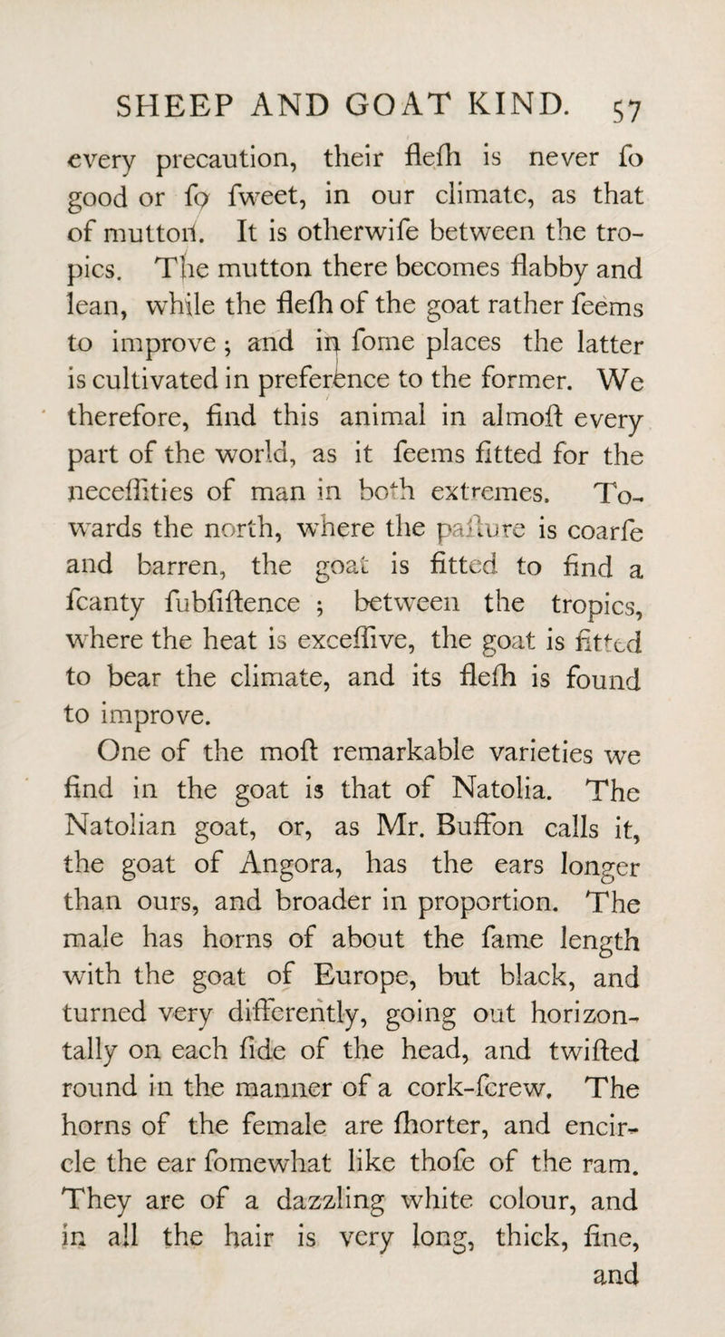 every precaution, their flefh is never fo good or {q fweet, in our climate, as that of muttoil It is otherwife between the tro¬ pics. T{ie mutton there becomes flabby and lean, while the flefh of the goat rather feems to improve; and ip fome places the latter is cultivated in preference to the former. We ' therefore, find this animal in almoft every part of the world, as it feems fitted for the neceflities of man in both extremes. To- w^ards the north, where the paflure is coarfe and barren, the goat is fitted to find a fcanty fubfiftence ; between the tropics, where the heat is exceflive, the goat is fitted to bear the climate, and its flefh is found to improve. One of the mofl: remarkable varieties we find in the goat is that of Natolia. The Natolian goat, or, as Mr. Buffbn calls it, the goat of Angora, has the ears longer than ours, and broader in proportion. The male has horns of about the fame length with the goat of Europe, but black, and turned very differently, going out horizon¬ tally on each fide of the head, and twifted round in the manner of a cork-ferew. The horns of the female are fhorter, and encir¬ cle the ear fomewhat like thofe of the ram. They are of a dazzling white colour, and in all the hair is very long, thick, fine, and