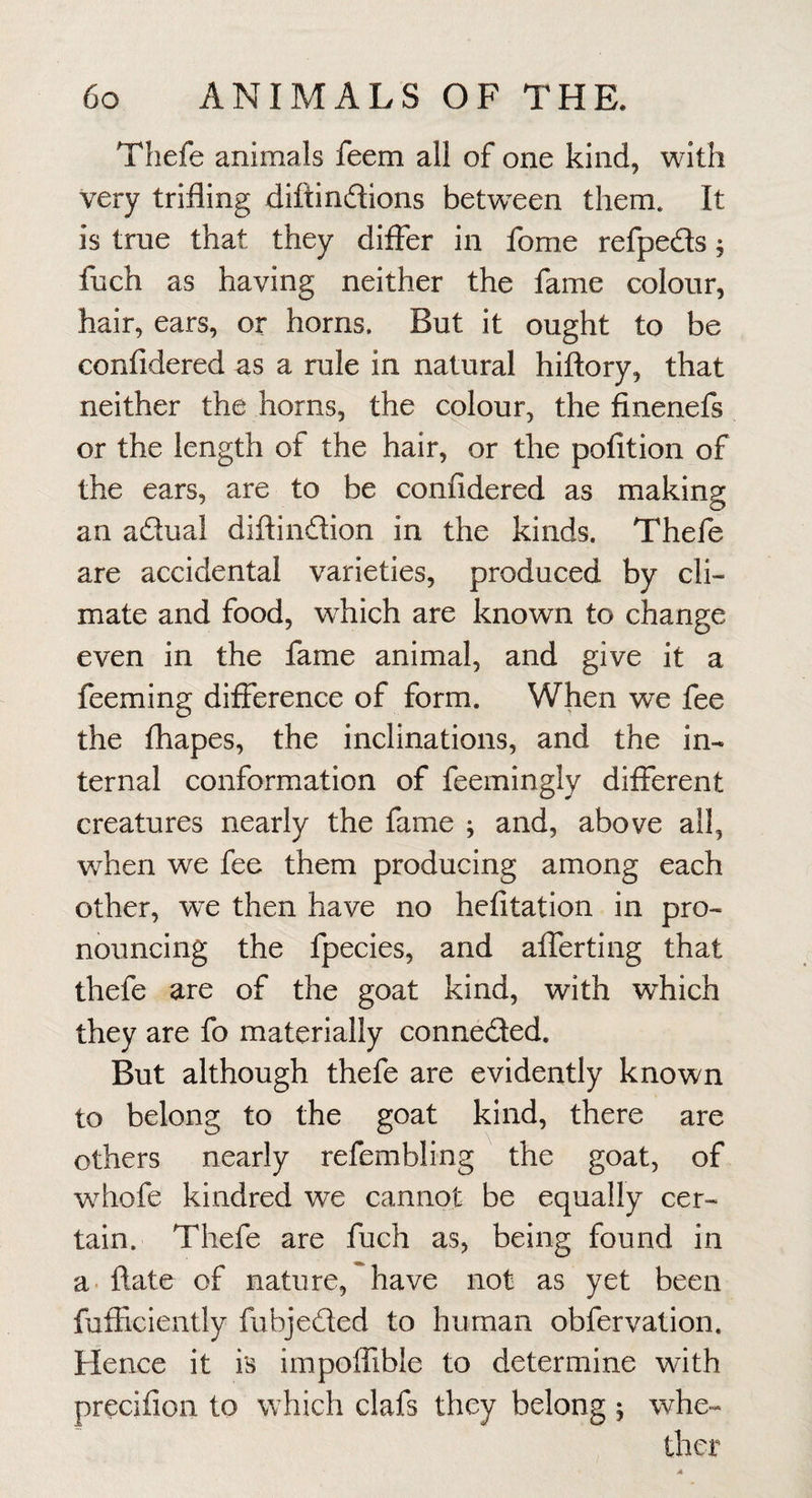 Thefe animals feem all of one kind, with very trifling diftindions betw^een them. It is true that they differ in fome refpeds 5 fuch as having neither the fame colour, hair, ears, or horns. But it ought to be confidered as a rule in natural hiftory, that neither the horns, the colour, the finenefs or the length of the hair, or the pofition of the ears, are to be confidered as making an adual diftindion in the kinds. Thefe are accidental varieties, produced by cli¬ mate and food, which are known to change even in the fame animal, and give it a feeming difference of form. When we fee the fhapes, the inclinations, and the in¬ ternal conformation of feemingly different creatures nearly the fame ; and, above all, when we fee them producing among each other, we then have no hefitation in pro¬ nouncing the fpecies, and alTerting that thefe are of the goat kind, with which they are fo materially conneded. But although thefe are evidently known to belong to the goat kind, there are others nearly refembling the goat, of whofe kindred we cannot be equally cer¬ tain. Thefe are fuch as, being found in a flate of nature, have not as yet been fufEcieiitly fubjeded to human obfervation. Hence it is impoflible to determine with precifioii to w hich clafs they belong ^ whe¬ ther