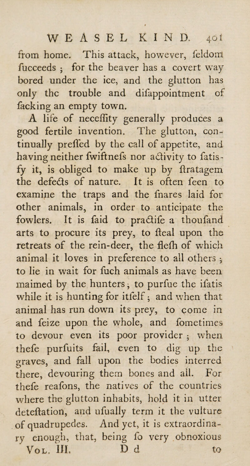 from home. This attack, however, feldom fucceeds ; for the beaver has a covert w^ay bored under the ice, and the glutton has only the trouble and difappointment of facking an empty town. A life of neceffity generally produces a good fertile invention. The glutton, con¬ tinually preffed by the call of appetite, and having neither fwiftnefs nor adivity to fatis- fy it, is obliged to make up by firatagem the defeds of nature. It is often feen to examine the traps and the fnares laid for other animals, in order to anticipate the fowlers. It is faid to pradife a thoufand arts to procure its prey, to deal upon the retreats of the rein-deer, the filefh of which animal it loves in preference to all others ^ to lie in wait for fuch animals as have been maimed by the hunters; to purfue the ifatis while it is hunting for itfelf; and when that animal has run down its prey, to come in and feize upon the whole, and fometimes to devour even its poor provider 5 when thefe purfuits fail, even to dig up the graves, and fall upon the bodies interred there, devouring them bones and ail. For thefe reafons, the natives of the countries where the glutton inhabits, hold it in utter deteftation, and ufually term it the vulture of quadrupedes. And yet, it is extraordina¬ ry enough, that, being fo very .obnoxious VoL. Ill, D d to