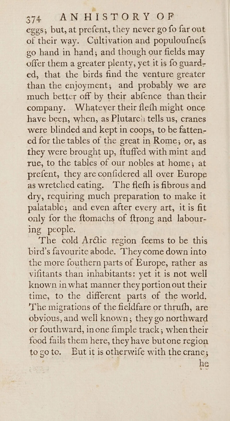 ann CAN ET SROs Y GOT eggs; but, at prefent, tney never go fo far out of their way. Cultivation and populoufnefs go hand in hand; and though our fields may offer them a greater plenty, yet it 1s fo guard- ed, that the birds find the venture greater than the enjoyment; and probably we are much better off by their abfence than their company. Whatever their flefh might once have been, when, as Plutarcn tells us, cranes were blinded and kept in coops, to be fatten- ed for the tables of the great in Rome; or, as they were brought up, ftuffed with mint and rue, to the tables of our nobles at home; at prefent, they are confidered all over Europe as wretched eating. ‘The fleth is fibrous and dry, requiring much preparation to make it palatable; and even after every art, it is fit only for the ftomachs of {trong and labour- ing people. The cold Arctic region feems to be this bird’s favourite abode. a hey come down into the more fouthern parts of Europe, rather as vifitants than inhabitants: yet it is not well known in what manner they portion out their time, to the different parts of the world. The migrations of the fieldfare or thruth, are obvious, and well known; they go northward or fouthward, inone {imple track; when their food fails them here, they have butone region togoto, Lut it is otherwife with the crane; | he