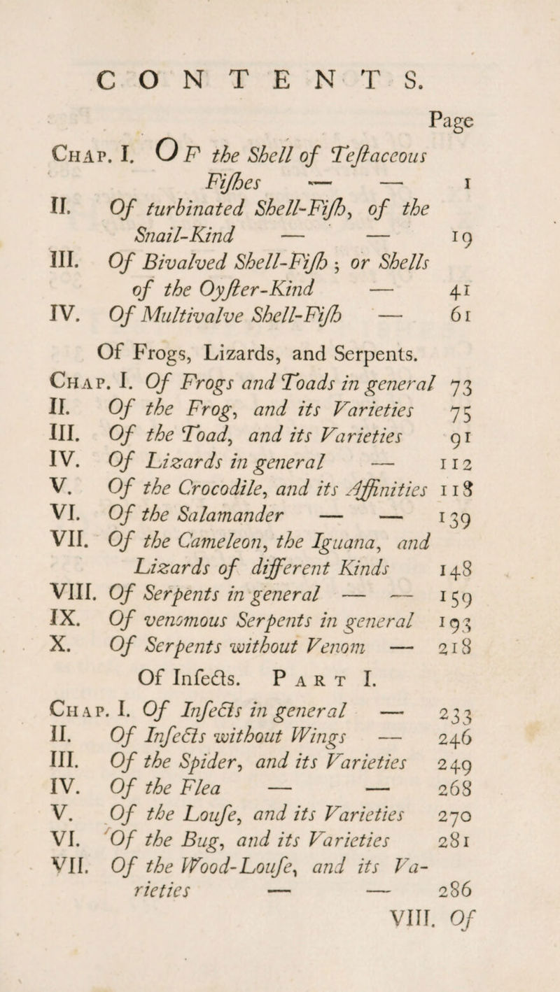 CONTENTS. Page Chap. I. 0 F the Shell of Teflaceous Fifhes — — I ii. Of turbinated Shell-Fi/7jy of the Snail-Kind — — r9 hi. Of Bivalved Shell-Fi/b y or Shells of the Oyfter-Kind — 4i IV. Of Multivalve Shell-Fijh — Of Frogs, Lizards, and Serpents. 6l Chap. I. Of Frogs and Toads in general 73 11. Of the Frogy and its Varieties 75 in. Of the Toad, and its Varieties 91 IV. Of Lizards in general — 112 V. Of the Crocodile, and its affinities 11S VI. Of the Salamander — — 139 VII. Of the Came lean, the Iguana, and Lizards of different Kinds 148 VIII. Of Serpents in general — — 159 IX. Of venomous Serpents in general 193 X. Of Serpents without Venom — 218 Of Infe&s. Part I. Chap. I. Of InfeCis in general —- 238 11. Of InfeCis without Wings — 246 hi. Of the Spider, and its Varieties 249 IV. Of the Flea — — 268 V. Of the Loufey and its Varieties 270 VI. Of the Bug, and its Varieties 28l • VII. Of the lVood-Loufey and its Va- rieties — — 286