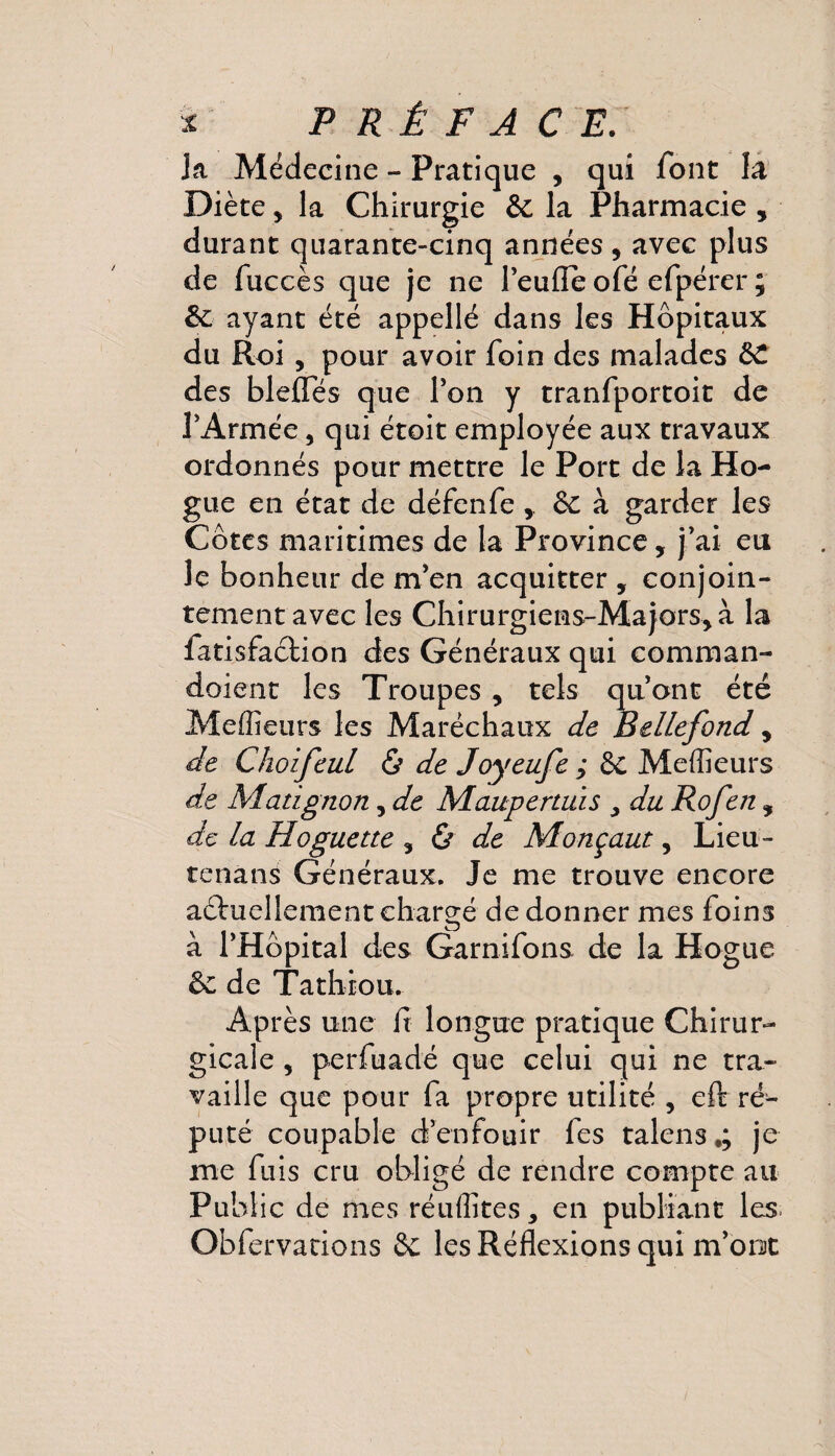 Ja Médecine - Pratique , qui font la Diète, la Chirurgie & la Pharmacie , durant quarante-cinq années, avec plus de fuccès que je ne Peufle ofé efpérer ; 6e ayant été appellé dans les Hôpitaux du Roi , pour avoir foin des malades des blefles que Pon y tranfportoit de PArmée, qui étoit employée aux travaux ordonnés pour mettre le Port de la Ho- gue en état de défenfe, & à garder les Côtes maritimes de la Province, j’ai eu le bonheur de m’en acquitter , conjoin¬ tement avec les Chirurgiens-Majors, à la fatisfaclion des Généraux qui comman- doient les Troupes , tels qu’ont été Meflîeurs les Maréchaux de Bellefond , de Choifeul & de Joyeufe ÿ & Meilleurs de Matignon, de Maupertuis y du Rofen, de la Hoguette , & de Monçaut, Lieu- tenans Généraux. Je me trouve encore aéhiellement chargé de donner mes foins à l’Hôpital des Garnifons de la Hogue èc de Tathrou. Après une fi longue pratique Chirur¬ gicale , perfuadé que celui qui ne tra¬ vaille que pour fa propre utilité , eft ré¬ puté coupable d’enfouir fes talens.; je me fuis cru obligé de rendre compte au Public de mes réuffites, en publiant les. Obfervations & les Réflexions qui m’oiut